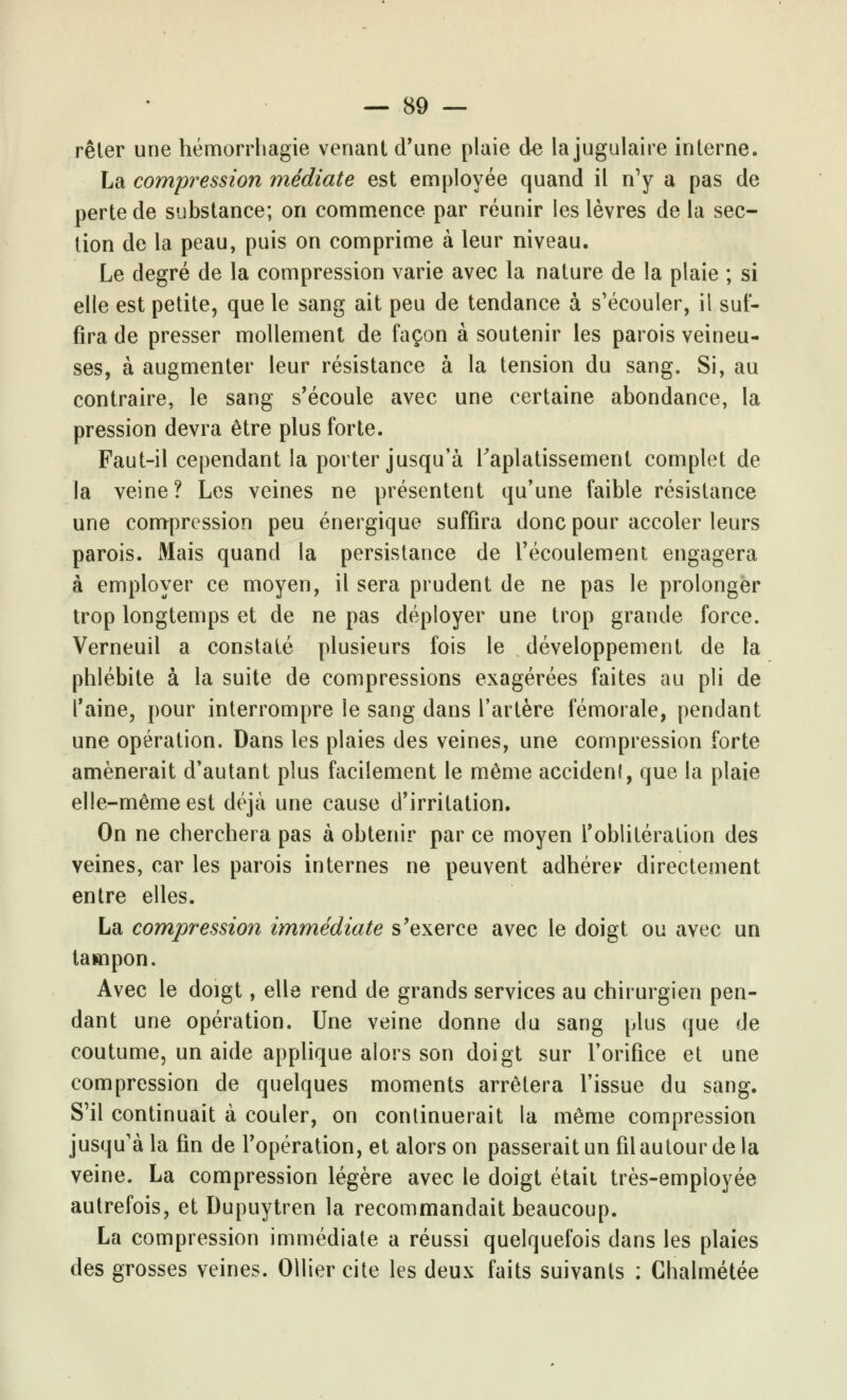 rêler une hémorrhagie venant d'une plaie de la jugulaire interne. La compression médiate est employée quand il n'y a pas de perte de substance; on commence par réunir les lèvres de la sec- tion de la peau, puis on comprime à leur niveau. Le degré de la compression varie avec la nature de la plaie ; si elle est petite, que le sang ait peu de tendance à s'écouler, il suf- fira de presser mollement de façon à soutenir les parois veineu- ses, à augmenter leur résistance à la tension du sang. Si, au contraire, le sang s'écoule avec une certaine abondance, la pression devra être plus forte. Faut-il cependant la porter jusqu'à l'aplatissement complet de la veine? Les veines ne présentent qu'une faible résistance une compression peu énergique suffira donc pour accoler leurs parois. Mais quand la persistance de l'écoulement engagera à employer ce moyen, il sera prudent de ne pas le prolonger trop longtemps et de ne pas déployer une trop grande force. Verneuil a constaté plusieurs fois le développement de la phlébite à la suite de compressions exagérées faites au pli de l'aine, pour interrompre le sang dans l'artère fémorale, pendant une opération. Dans les plaies des veines, une compression forte amènerait d'autant plus facilement le même accident, que la plaie elle-même est déjà une cause d'irritation. On ne cherchera pas à obtenir par ce moyen l'oblitération des veines, car les parois internes ne peuvent adhérer directement entre elles. La compression immédiate s'exerce avec le doigt ou avec un tampon. Avec le doigt, elle rend de grands services au chirurgien pen- dant une opération. Une veine donne du sang plus que de coutume, un aide applique alors son doigt sur l'orifice et une compression de quelques moments arrêtera l'issue du sang. S'il continuait à couler, on continuerait la même compression jusqu'à la fin de l'opération, et alors on passerait un fil autour de la veine. La compression légère avec le doigt était très-employée autrefois, et Dupuytren la recommandait beaucoup. La compression immédiate a réussi quelquefois dans les plaies des grosses veines. Ollier cite les deux faits suivants : Chalmétée