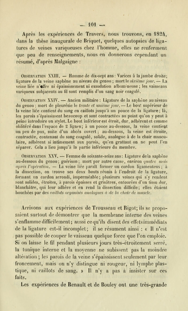 Après les expériences de Travers, nous trouvons, en 182i, dans la thèse inaugurale de Briquet, quelques autopsies de liga- tures de veines variqueuses chez l'homme, elles ne renferment que peu de renseignements, nous en donnerons cependant un résumé, d'après Malgaigne : Observation XXIII. — Homme de dix-sept ans: Varices a la jambe droite; ligature de la veine saphène au niveau du genou; mort le sixième jour.— La veine liée n'offre ni épaississement ni exsudation albummeuse ; les vaisseaux variqueux subjacents au fil sont remplis d'un sang noir coagulé. Observation XXIV. — Ancien militaire : Ligature de la saphène au niveau du genou ; mort de pleurésie le trente et unième jour. — Le bout supérieur de la veine liée contient du sang en caillots jusqu'à un pouce de la ligature; là, les parois s'épaississent beaucoup et sont contractées au point qu'on y peut à peine introduire un stylet. Le bout inférieur est étroit, dur, adbérentet comme oblitéré dans l'espace de 2 lignes; à un pouce au-dessous, la veine contient un peu de pus, suite d'un abcès ouvert ; au-dessous, la veine est étroite, contractée, contenant du sang coagulé, solide, analogue à de la chair muscu- laire, adbérent si intimement aux parois, qu'en grattant on ne peut l'en séparer. Gela a lieu jusqu'à la partie inférieure du membre. Observation XXV. — Femme de soixante-seize ans: Ligature delà sapbène au-dessous du genou; guérison ; mort par autre cause, environ quatre mois après l'opération. — La veine liée paraît former un cordon ligamenteux; à la dissection, on Irouve ses deux bouts réunis à l'endroit de la ligature, formant un cordon arrondi, imperméable; plusieurs veines qui s'y rendent sont solides, étroites, à parois épaisses et grisâtres, entourées d'un tissu dur, blanchâtre, qui leur adhère et en rend la dissection difficile; elles étaient bouchées par des caillots organisés analogues à de la chair de muscle. Arrivons aux expériences de Trousseau et Rigot; ils se propo- saient surtout de démontrer que la membrane interne des veines s'enflamme difficilement; aussi cequ'ils disent des effets immédiats de la ligature est-il incomplet; il se résument ainsi : « Il n'est pas possible de couper le vaisseau quelque force que Ton emploie. Si on laisse le fil pendant plusieurs jours très-étroitement serré, la tunique interne et la moyenne ne subissent pas la moindre altération ; les parois de la veine s'épaississent seulement par leur froncement, mais on n'y distingue ni rougeur, ni lymphe plas- tique, ni caillots de sang. » Il n'y a pas à insister sur ces faits. Les expériences de Renault et de Bouley ont une très-grande