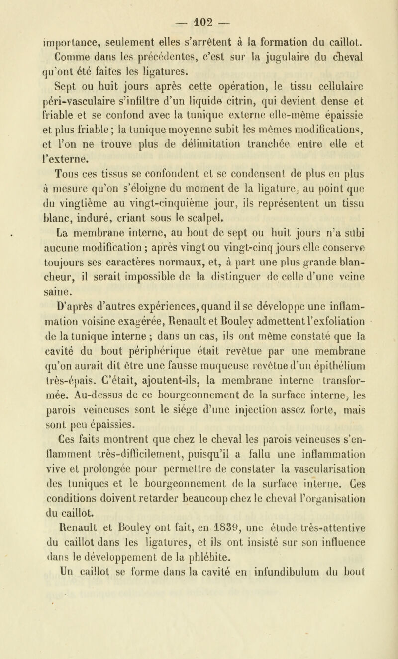 importance, seulement elles s'arrêtent à la formation du caillot. Comme dans les précédentes, c'est sur la jugulaire du cheval qu'ont été faites les ligatures. Sept ou huit jours après cette opération, le tissu cellulaire péri-vasculaire s'infiltre d'un liquide citrin, qui devient dense et friable et se confond avec la tunique externe elle-même épaissie et plus friable ; la tunique moyenne subit les mêmes modifications, et l'on ne trouve plus de délimitation tranchée entre elle et l'externe. Tous ces tissus se confondent et se condensent de plus en plus à mesure qu'on s'éloigne du moment de la ligature, au point que du vingtième au vingt-cinquième jour, ils représentent un tissu blanc, induré, criant sous le scalpel. La membrane interne, au bout de sept ou huit jours n'a siibi aucune modification ; après vingt ou vingt-cinq jours elle conserva toujours ses caractères normaux, et, à part une plus grande blan- cheur, il serait impossible de la distinguer de celle d'une veine saine. D'après d'autres expériences, quand il se développe une inflam- mation voisine exagérée, Renault et Bouley admettent l'exfoliation de la tunique interne ; dans un cas, ils ont même constaté que la cavité du bout périphérique était revêtue par une membrane qu'on aurait dit être une fausse muqueuse revêtue d'un épithélium très-épais. C'était, ajoutent-ils, la membrane interne transfor- mée. Au-dessus de ce bourgeonnement de la surface interne^ les parois veineuses sont le siège d'une injection assez forte, mais sont peu épaissies. Ces faits montrent que chez le cheval les parois veineuses s'en- flamment très-difficilement, puisqu'il a fallu une inflammation vive et prolongée pour permettre de constater la vascularisation des tuniques et le bourgeonnement de la surface interne. Ces conditions doivent retarder beaucoup chez le cheval l'organisation du caillot. Renault et Bouley ont fait, en 1839, une étude très-attentive du caillot dans les ligatures, et ils ont insisté sur son influence dans le développement de la phlébite. Un caillot se forme dans la cavité en infundibulum du bout