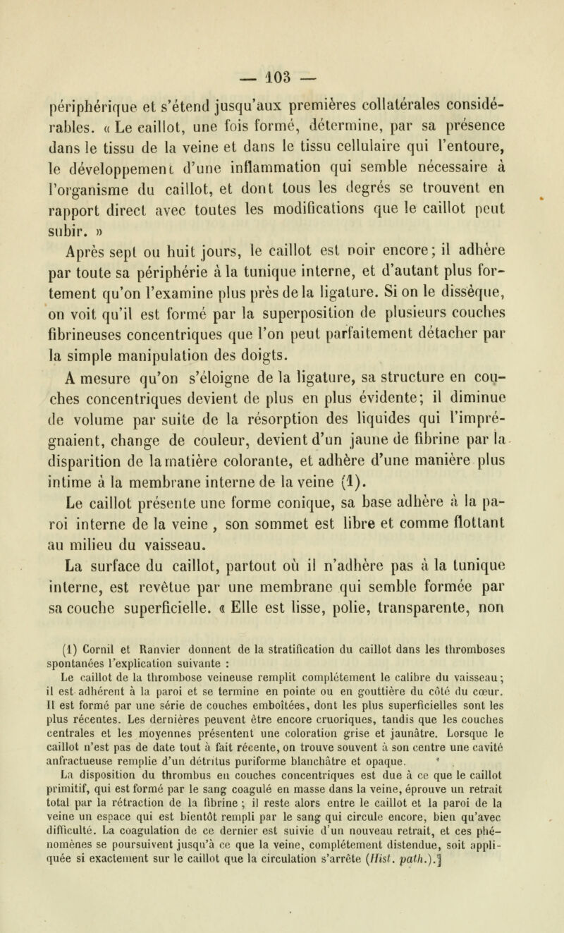 périphérique et s'étend jusqu'aux premières collatérales considé- rables. « Le caillot, une fois formé, détermine, par sa présence dans le tissu de la veine et dans le tissu cellulaire qui l'entoure, le développement d'une inflammation qui semble nécessaire à l'organisme du caillot, et dont tous les degrés se trouvent en rapport direct avec toutes les modifications que le caillot peut subir. » Après sept ou huit jours, le caillot est noir encore; il adhère par toute sa périphérie à la tunique interne, et d'autant plus for- tement qu'on l'examine plus près delà ligature. Si on le dissèque, on voit qu'il est formé par la superposition de plusieurs couches fibrineuses concentriques que l'on peut parfaitement détacher par la simple manipulation des doigts. A mesure qu'on s'éloigne de la ligature, sa structure en cou- ches concentriques devient de plus en plus évidente; il diminue de volume par suite de la résorption des liquides qui l'impré- gnaient, change de couleur, devient d'un jaune de fibrine par ta disparition de la matière colorante, et adhère d'une manière plus intime à la membrane interne de la veine (1). Le caillot présente une forme conique, sa base adhère à la pa- roi interne de la veine , son sommet est libre et comme flottant au milieu du vaisseau. La surface du caillot, partout où il n'adhère pas à la tunique interne, est revêtue par une membrane qui semble formée par sa couche superficielle. « Elle est lisse, polie, transparente, non (1) Cornil et Ranvier donnent de la stratification du caillot dans les thromboses spontanées l'explication suivante : Le caillot de la thrombose veineuse remplit complètement le calibre du vaisseau ; il est adhérent à la paroi et se termine en pointe ou en gouttière du côté du cœur. Il est formé par une série de couches emboîtées, dont les plus superficielles sont les plus récentes. Les dernières peuvent être encore cruoriques, tandis que les couches centrales et les moyennes présentent une coloration grise et jaunâtre. Lorsque le caillot n'est pas de date tout à fait récente, on trouve souvent à son centre une cavité anfractueuse remplie d'un détritus puriforme blanchâtre et opaque. La disposition du thrombus en couches concentriques est due à ce que le caillot primitif, qui est formé par le sang coagulé en masse dans la veine, éprouve un retrait total par la rétraction de la fibrine ; il reste alors entre le caillot et la paroi de la veine un espace qui est bientôt rempli par le sang qui circule encore, bien qu'avec difficulté. La coagulation de ce dernier est suivie d'un nouveau retrait, et ces phé- nomènes se poursuivent jusqu'à ce que la veine, complètement distendue, soit appli- quée si exactement sur le caillot que la circulation s'arrête (Hisl. path.).^