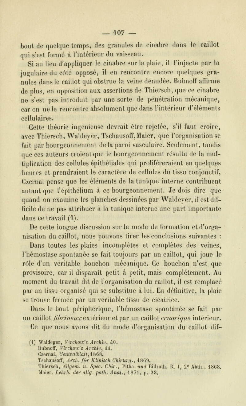 bout de quelque temps, des granules de cinabre dans le caillot qui s'est formé à l'intérieur du vaisseau. Si au lieu d'appliquer le cinabre sur la plaie, il l'injecte par la jugulaire du côté opposé, il en rencontre encore quelques gra- nules dans le caillot qui obstrue la veine dénudée. Bubnoff affirme de plus, en opposition aux assertions de Thiersch, que ce cinabre ne s'est pas introduit par une sorte de pénétration mécanique, car on ne le rencontre absolument que dans l'intérieur d'éléments cellulaires. Cette théorie ingénieuse devrait être rejetée, s'il faut croire, avec Thiersch, Waldeyer, Tschausoff,Maier, que l'organisation se fait par bourgeonnement delà paroi vasculaire. Seulement, tandis que ces auteurs croient que le bourgeonnement résulte de la mul- tiplication des cellules épithéliales qui proliféreraient en quelques heures et prendraient le caractère de cellules du tissu conjonctif, Gzernai pense que les éléments de la tunique interne contribuent autant que l'épithélium à ce bourgeonnement. Je dois dire que quand on examine les planches dessinées par Waldeyer, il est dif- ficile de ne pas attribuer à la tunique interne une part importante dans ce travail (1). De cette longue discussion sur le mode de formation et d'orga- nisation du caillot, nous pouvons tirer les conclusions suivantes : Dans toutes les plaies incomplètes et complètes des veines, l'hémostase spontanée se fait toujours par un caillot, qui joue le rôle d'un véritable bouchon mécanique. Ce bouchon n'est que provisoire, car il disparaît petit à petit, mais complètement. Au moment du travail dit de l'organisation du caillot, il est remplacé par un tissu organisé qui se substitue à lui. En définitive, la plaie se trouve fermée par un véritable tissu de cicatrice. Dans le bout périphérique, l'hémostase spontanée se fait par un caillot fibrineux extérieur et par un caillot craorique intérieur. Ce que nous avons dit du mode d'organisation du caillot dif- (1) Waldeger, Virchow's Archiv, 40. Bubnoff, Virchow's Archiv, 44. Czernai, Gentralblatt,1868. Tschausoff, Arch. fur Klinisch Chirurg., 1869. Thiersch, Allgem. u. Spec. Chir., Pitha. und Bjllroth. B. I? 2e Abth., 1868. Maier, Lehrb. der allg. path. Anat.y 1871, p. 23.