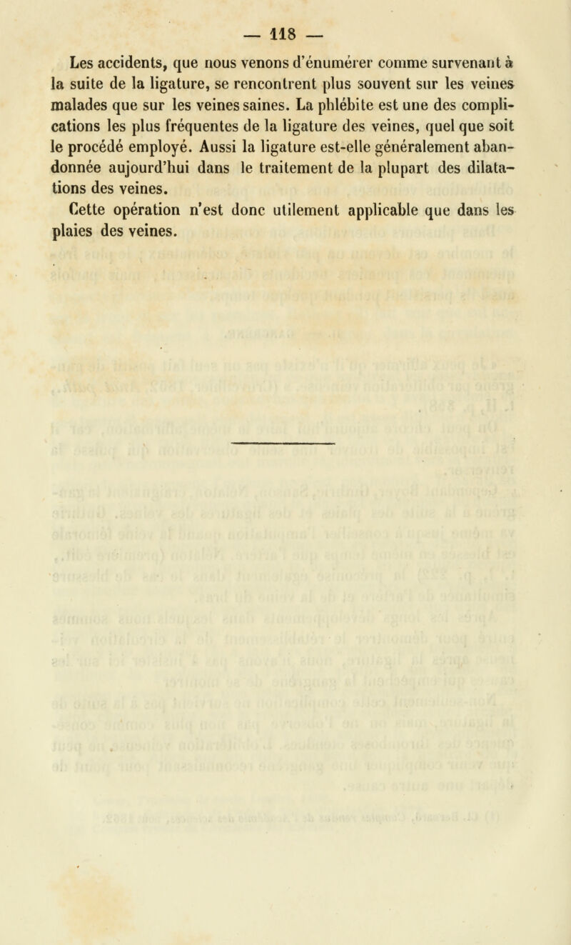 Les accidents, que nous venons d'énumérer comme survenant à la suite de la ligature, se rencontrent plus souvent sur les veines malades que sur les veines saines. La phlébite est une des compli- cations les plus fréquentes de la ligature des veines, quel que soit le procédé employé. Aussi la ligature est-elle généralement aban- donnée aujourd'hui dans le traitement de la plupart des dilata- tions des veines. Cette opération n'est donc utilement applicable que dans les plaies des veines.