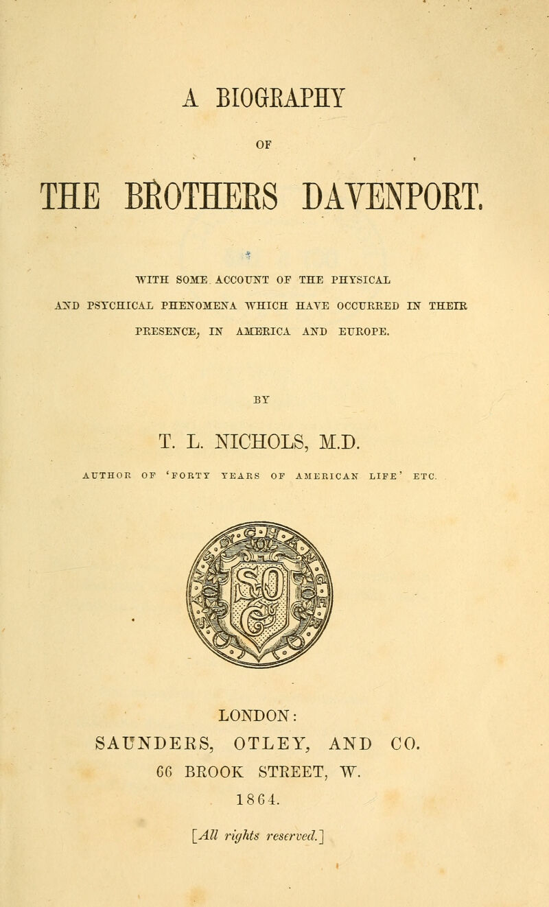 A BIOGEAPHY OF THE BROTHEES DAVENPORT. WITH SOME. ACCOUNT OF THE PHYSICAL AXD PSYCHICAL PHENOMEIs^A WHICH HAYE OCCUEEED IN THEIE PEESENCE, IN AMBEICA AND EUEOPE. BY T. L. NICHOLS, M.D. AUTHOR OF 'FORTY TEARS OF AMERICAK LIFE' ETC. LONDON: SAUNDEKS, OTLEY, AND CO. eG BROOK STREET, W. 1864. [_All rights reserved.']