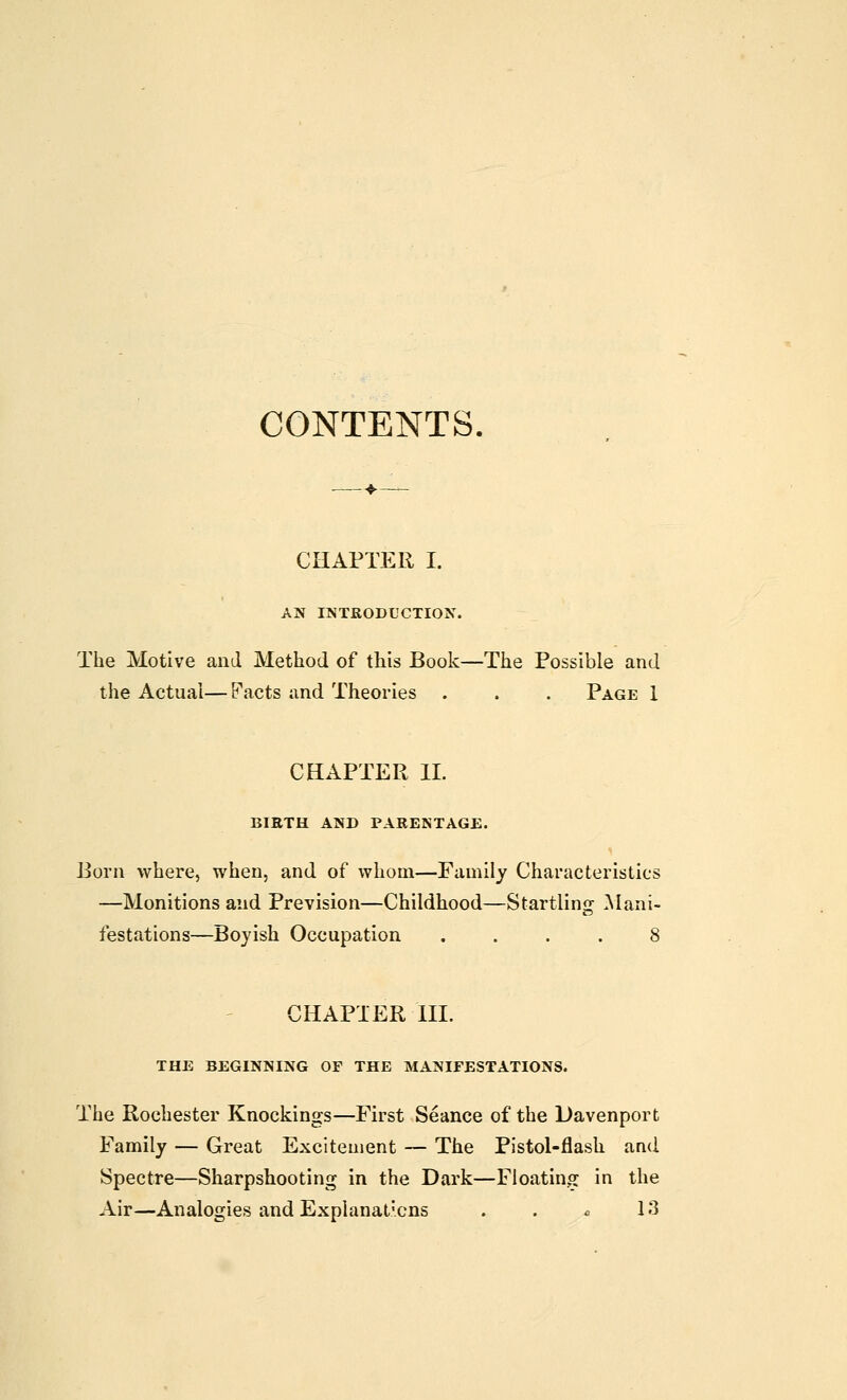 CONTENTS. CHAPTER I. AN INTRODUCTION. The Motive and Method of this Book—The Possible and the Actuai— Facts and Theories . . . Page i CHAPTER 11. BIETH AND PARENTAGE. 13orn where, when, and of whom—Family Characteristics —Monitions and Prevision—Childhood—Startling ^lani- festations—Boyish Occupation .... 8 CHAPTER HI. THE BEGINNING OF THE MANIFESTATIONS. The Rochester Knockings—First Seance of the Davenport Family — Great Excitement — The Pistol-flash and Spectre—Sharpshooting in the Dark—Floating in the Air—Analogies and Explanat'cns . . c 13