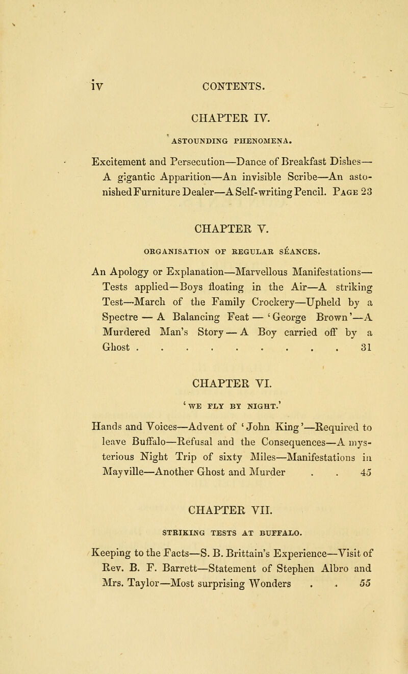 CHAPTER IV. ' ASTOUNDING PHENOMENA. Excitement and Persecution—Dance of Breakfast Dishes— A gigantic Apparition—An invisible Scribe—An asto- nished Furniture Dealer—A Self-writing Pencil. Page 23 CHAPTER V. ORGANISATION OF BEGUIiAR SEANCES. An Apology or Explanation—Marvellous Manifestations— Tests applied—Boys floating in the Air—A striking Test—March of the Family Crockery—Upheld by a Spectre — A Balancing Feat — ' George Brown'—A Murdered Man's Story — A Boy carried off by a Ghost 31 CHAPTER VI. 'we fly by night.' Hands and Voices—Advent of 'John King'—Required to leave Buffalo—Refusal and the Consequences—A mys- terious Night Trip of sixty Miles—Manifestations in Mayville—Another Ghost and Murder . . 45 CHAPTER VII. STRIKING TESTS AT BUFFALO. Keeping to the Facts—S. B. Brittain's Experience—Visit of Rev. B. F. Barrett—Statement of Stephen Albro and Mrs. Taylor—Most surprising Wonders . . 55