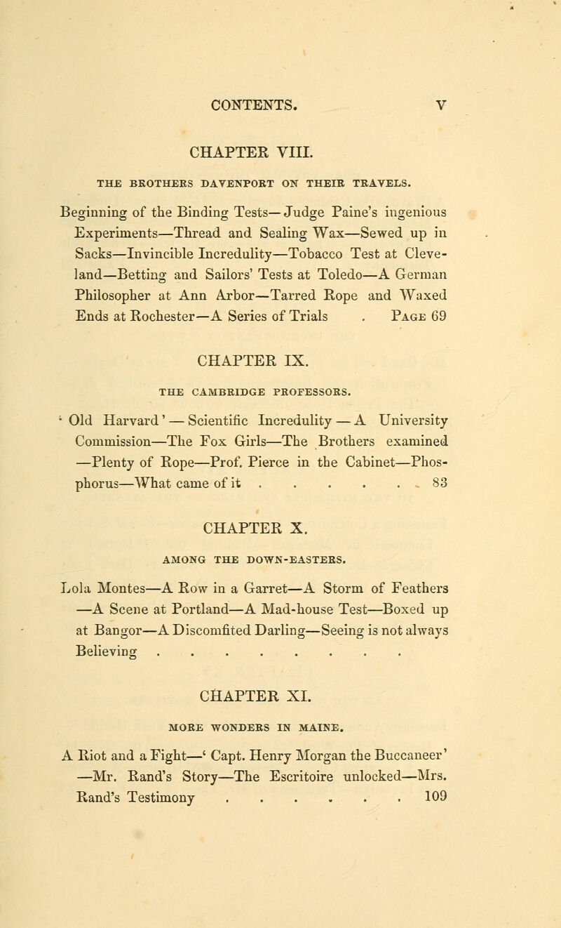 CHAPTER YIII. THE BROTHEES DAVENPORT ON THEIR TRAVELS. Beginning of the Binding Tests— Judge Paine's ingenious Experiments—Thread and Sealing Wax—Sewed up in Sacks—Invincible Incredulity—Tobacco Test at Cleve- land—Betting and Sailors' Tests at Toledo—A German Philosopher at Ann Arbor—Tarred Rope and Waxed Ends at Rochester—A Series of Trials . Page 69 CHAPTER IX. THE CAMBRIDGE PROFESSORS. ' Old Harvard' — Scientific Incredulity — A University Commission—The Fox Girls—The Brothers examined —Plenty of Rope—Prof. Pierce in the Cabinet—Phos- phorus—What came of it 83 CHAPTER X. AMONG THE DOWN-EASTERS. Lola Montes—A Row in a Garret—A Storm of Feathers —A Scene at Portland—A Mad-house Test—Boxed up at Bangor—A Discomfited Darling—Seeing is not always Believing ........ CHAPTER XI. MORE WONDERS IN MAINE. A Riot and a Fight—' Capt. Henry Morgan the Buccaneer' —Mr. Rand's Story—The Escritoire unlocked—Mrs. Rand's Testimony 109