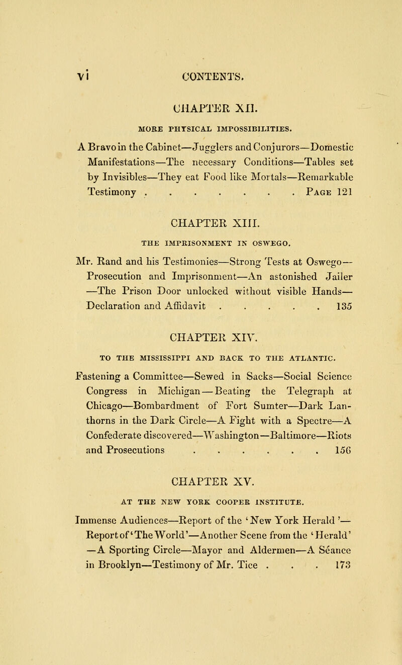 CHAPTER Xn. MORE PHYSICAL IMPOSSIBILITIES. A Bravo in the Cabinet—Jugglers and Conjurors—Domestic Manifestations—The necessary Conditions—Tables set by Invisibles—They eat Food like Mortals—Remarkable Testimony Page 121 CHAPTER XIII. THE IMPRISONMENT IN OSWEGO, Mr. Rand and his Testimonies—Strons; Tests at Oswejjo— Prosecution and Imprisonment—An astonished Jailer —The Prison Door unlocked without visible Hands— Declaration and Affidavit . . . . .135 CHAPTER XIY. TO THE MISSISSIPPI AND BACK TO THE ATLANTIC. Fastening a Committee—Sewed in Sacks—Social Science Congress in Michigan — Beating the Telegraph at Chicago—Bombardment of Fort Sumter—Dark Lan- thorns in the Dark Circle—A Fight with a Spectre—A Confederate discovered—Washington—Baltimore—Riots and Prosecutions ...... 156 CHAPTER XV. AT THE NEW YORK COOPER INSTITUTE. Immense Audiences—Report of the ' New York Herald '— Report of'The World'—Another Scene from the 'Herald' —A Sporting Circle—Mayor and Aldermen—A Seance in Brooklyn—Testimony of Mr. Tice . . .173