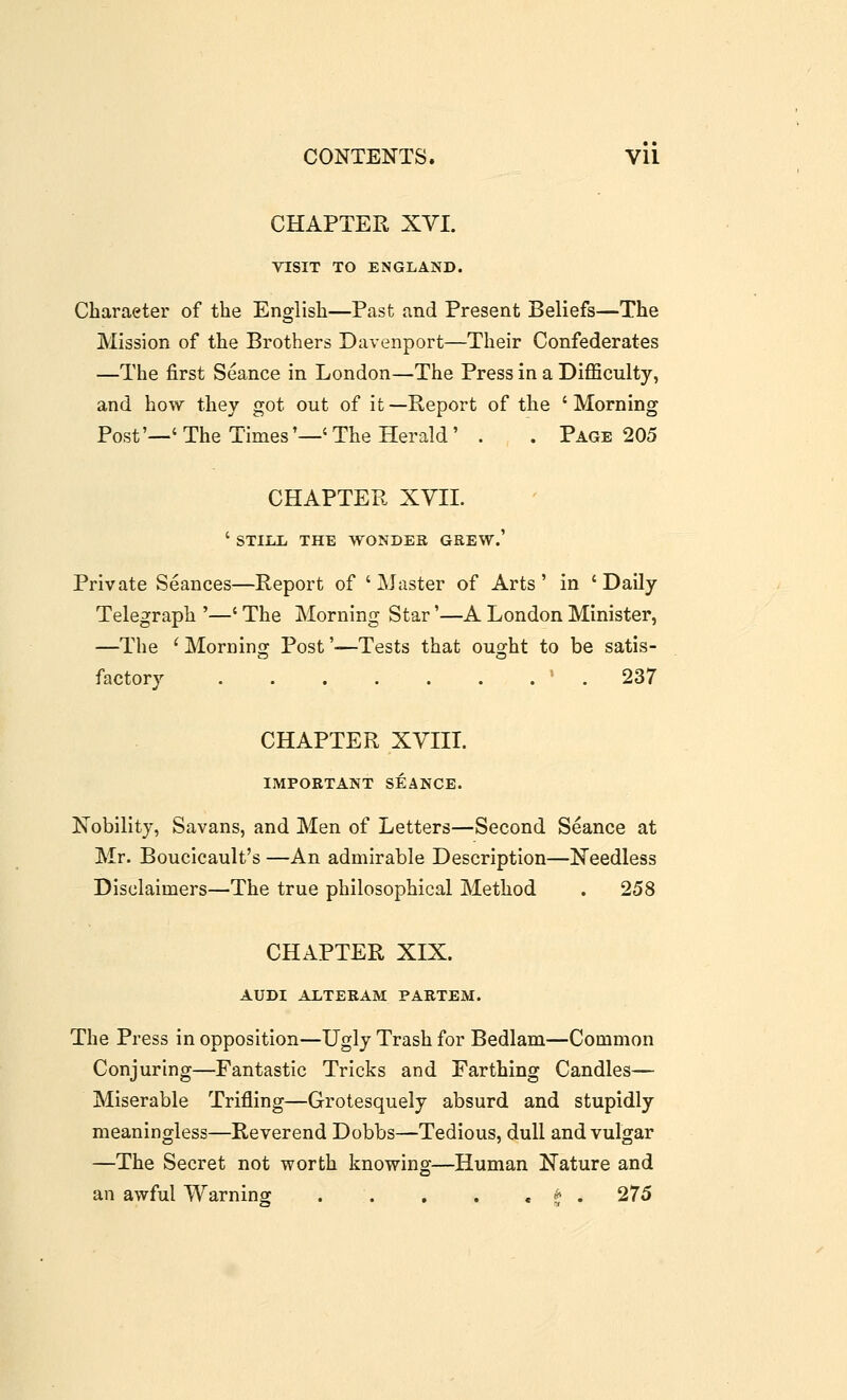 CHAPTER XVI. VISIT TO ENGLAND. Character of the English—Past and Present Beliefs—The Mission of the Brothers Davenport—Their Confederates —The first Seance in London—The Press in a Difficulty, and how they got out of it —Report of the ' Morning Post'—'The Times'—'The Herald' . . Page 205 CHAPTER XYIL ' STIIiL THE WONDEK GREW.' Private Seances—Report of ' Alaster of Arts' in 'Daily Telegraph '—' The Morning Star'—A London Minister, —The ^Morning Post'—Tests that ought to be satis- factory ' . 237 CHAPTER XVIII. IMPORTANT SEANCE. Nobility, Savans, and Men of Letters—Second Seance at Mr. Boucicault's —An admirable Description—Needless Disclaimers—The true philosophical Method . 258 CHAPTER XIX. AUDI ALTERAM PARTEM. The Press in opposition—Ugly Trash for Bedlam—Common Conjuring—Fantastic Tricks and Farthing Candles— Miserable Trifling—Grotesquely absurd and stupidly meaningless—Reverend Dobbs—Tedious, dull and vulgar —The Secret not worth knowing—Human Nature and an awful Warning: . . . . . t . 275