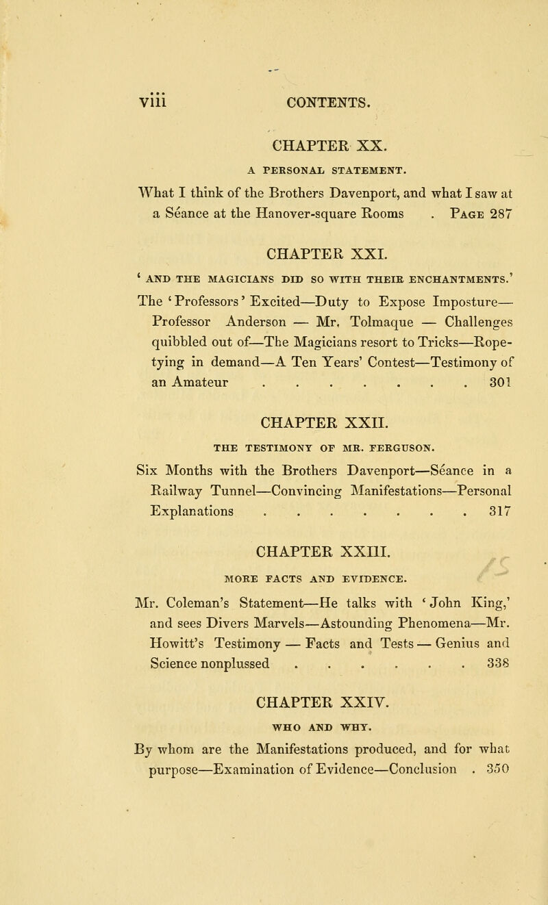 CHAPTER XX. A PERSONAL STATEMENT. What I think of the Brothers Davenport, and what I saw at a Seance at the Hanover-square Rooms . Page 287 CHAPTER XXI. ' AND THE MAGICIANS DID SO WITH THEIK ENCHANTMENTS.' The ' Professors' Excited—Duty to Expose Imposture— Professor Anderson — Mr. Tolmaque — Challenges quibbled out of—The Magicians resort to Tricks—Rope- tying in demand—A Ten Years' Contest—Testimony of an Amateur . . . . . . . 301 CHAPTER XXII. THE TESTIMONY OP MR. FERGUSON. Six Months with the Brothers Davenport—Seance in a Railway Tunnel—Convincing Manifestations—Personal Explanations . . . . . . .317 CHAPTER XXIII. /•r MORE FACTS AND EVIDENCE. .^a Mr. Coleman's Statement—He talks with * John King,' and sees Divers Marvels—Astounding Phenomena—Mr. Hewitt's Testimony — Facts and Tests — Genius and Science nonplussed 338 CHAPTER XXIV. WHO AND WHY. By whom are the Manifestations produced, and for what purpose—Examination of Evidence—Conclusion . 350
