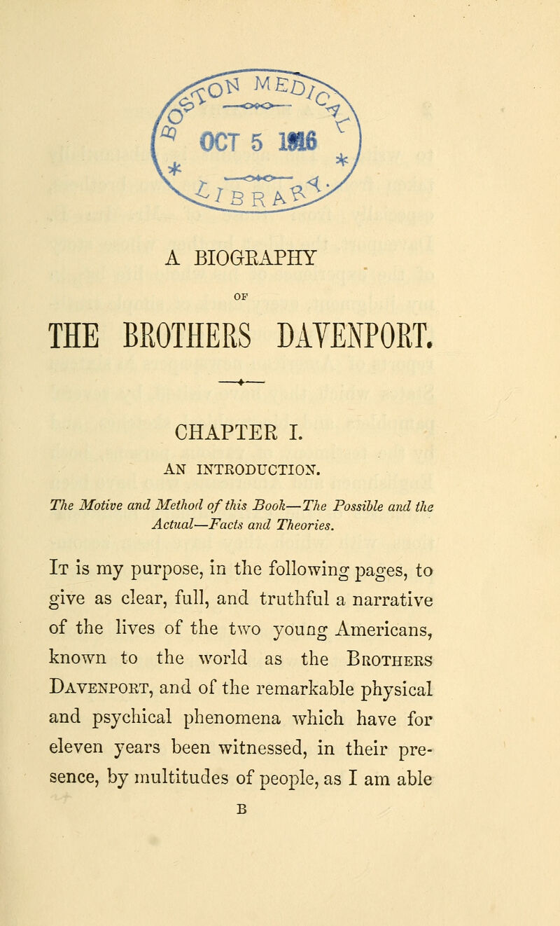 A BIOGEAPHY OF THE BROTHERS DAYENPORL CHAPTER I. AN INTRODUCTION. The Motive and Method of this Booh—The Possible and the Actual—Facts and Theories. It is my purpose, in the following pages, to give as clear, full, and truthful a narrative of the lives of the two young Americans, known to the world as the Brothers Davenport, and of the remarkable physical and psychical phenomena which have for eleven years been witnessed, in their pre- sence, by multitudes of peoj^le, as I am able B