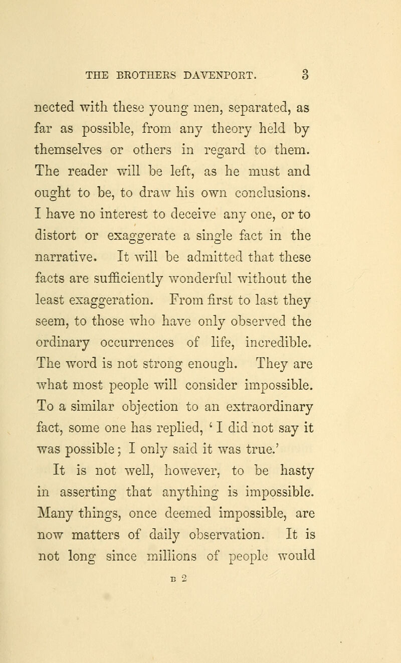 nected with these young men, separated, as far as possible, from any theory held by themselves or others in reo'ard to them. The reader will be left, as he must and ought to be, to draw his own conclusions. I have no interest to deceive any one, or to distort or exaggerate a single fact in the narrative. It will be admitted that these facts are sufficiently wonderful without the least exaggeration. From first to last they seem, to those who have only observed the ordinary occurrences of life, incrediblcc The word is not strong enough. They are what most people will consider impossible. To a similar objection to an extraordinary fact, some one has replied, ' I did not say it was possible; I only said it was true.' It is not well, however, to be hasty in asserting that anything is impossible. Many things, once deemed impossible, are now matters of daily observation. It is not long since millions of people would B 2