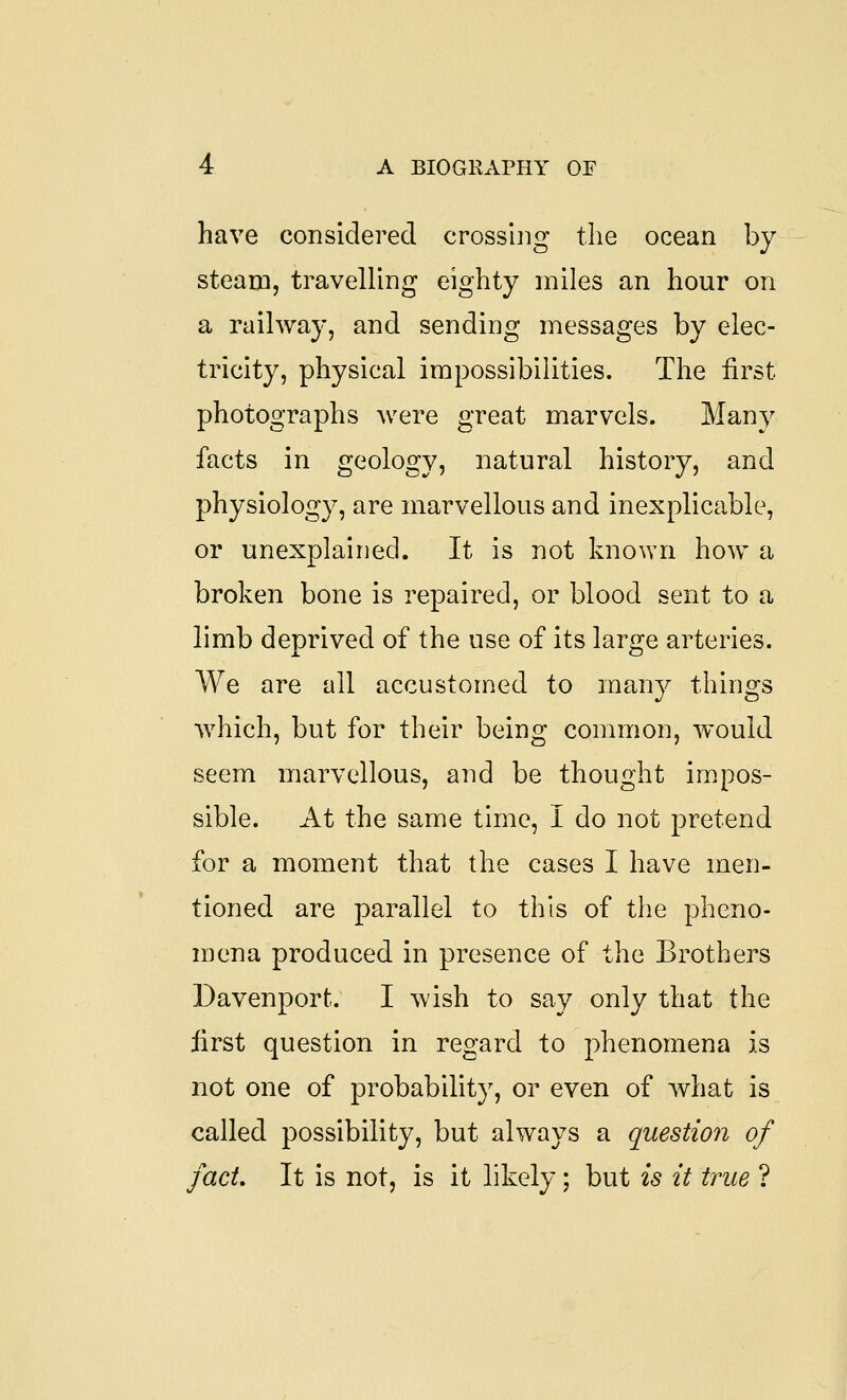 have considered crosshig the ocean by steam, traveUing eighty miles an hour on a railway, and sending messages by elec- tricity, physical impossibilities. The first photographs were great marvels. Many facts in geology, natural history, and physiology, are marvellous and inexplicable, or unexplained. It is not known how a broken bone is repaired, or blood sent to a limb deprived of the use of its large arteries. We are all accustomed to many things which, but for their being common, would seem marvellous, and be thought impos- sible. At the same time, I do not pretend for a moment that the cases I have men- tioned are parallel to this of the pheno- mena produced in presence of the Brothers Davenport. I wish to say only that the first question in regard to phenomena is not one of probability, or even of what is called possibility, but always a question of fact. It is not, is it likely; but is it true ?