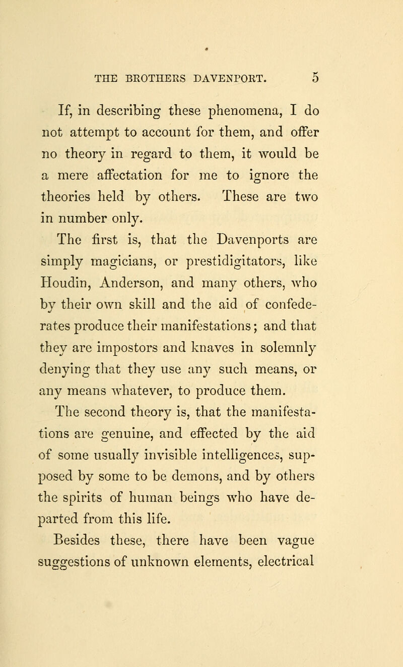 If, in describing these phenomena, I do not attempt to account for them, and offer no theory in regard to them, it would be a mere affectation for me to is^nore the theories held by others. These are two in number only. The first is, that the Davenports are simply magicians, or prestidigitators, like Houdin, Anderson, and many others, who by their own skill and the aid of confede- rates produce their manifestations; and that they are impostors and knaves in solemnly denying that they use any such means, or any means whatever, to produce them. The second theory is, that the manifesta- tions are genuine, and effected by the aid of some usually invisible intelligences, sup* posed by some to be demons, and by others the spirits of human beings who have de- parted from this life. Besides these, there have been vague suggestions of unknown elements, electrical