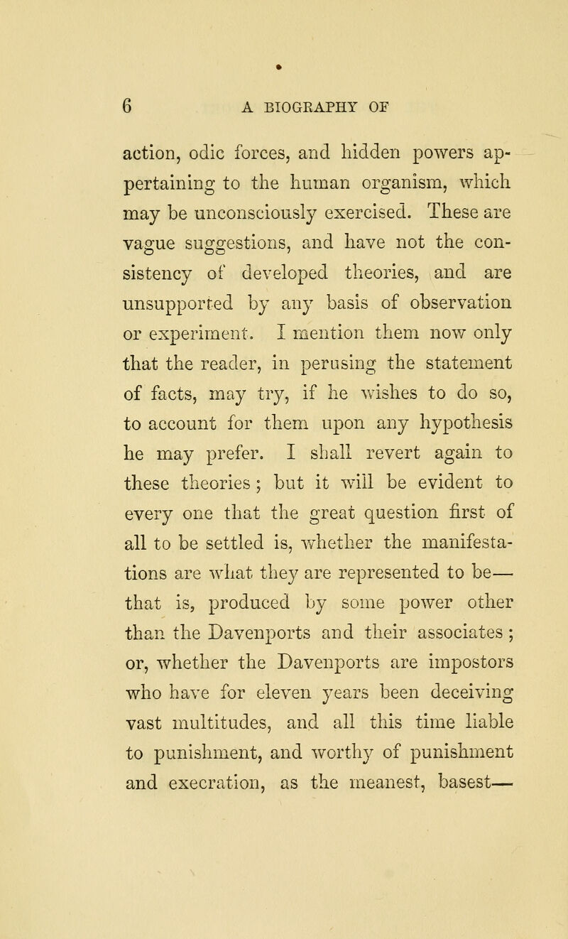 action, odic forces, and hidden powers ap- pertaining to the human organism, which may be unconsciously exercised. These are vague suggestions, and have not the con- sistency of developed theories, and are unsupported by any basis of observation or experiment, I mention them now only that the reader, in perusing the statement of facts, may try, if he wishes to do so, to account for them upon any hypothesis he may prefer. I shall revert again to these theories ; but it will be evident to every one that the great question first of all to be settled is, whether the manifesta- tions are what they are represented to be— that is, produced by some power other than the Davenports and their associates ; or, whether the Davenports are impostors who have for eleven years been deceiving vast multitudes, and all this time liable to punishment, and worthy of punishment and execration, as the meanest, basest—
