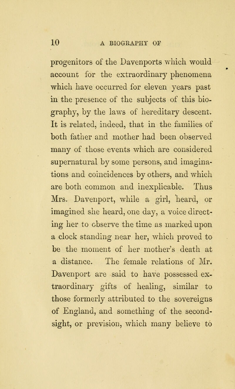 progenitors of the Davenports which would account for the extraordinary phenomena which have occurred for eleven years past in the presence of the subjects of this bio- graphy, by the laws of hereditary descent. It is related, indeed, that in the famihes of both father and mother had been observed many of those events which are considered supernatural by some persons, and imagina- tions and coincidences by others, and which are both common and inexplicable. Thus Mrs. Davenport, while a girl, heard, or imagined she heard, one day, a voice direct- ing her to observe the time as marked upon a clock standing near her, which proved to be the moment of her mother's death at a distance. The female relations of Mr. Davenport are said to have possessed ex- traordinary gifts of healing, similar to those formerly attributed to the sovereigns of England, and something of the second- sight, or prevision, which many believe to