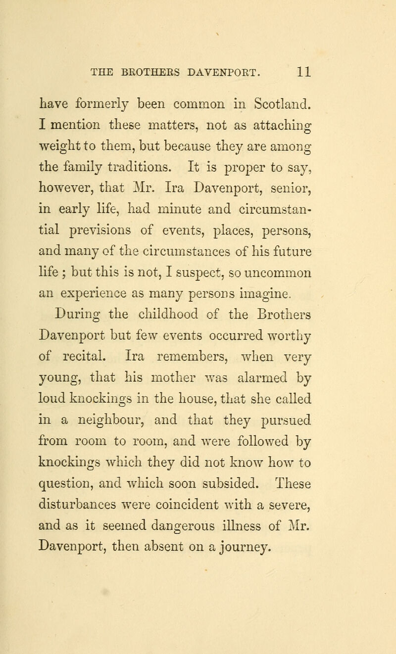 have formerly been common in Scotland. I mention these matters, not as attachino: weight to them, but because they are among the family traditions. It is proper to say, however, that Mr. Ira Davenport, senior, in early life, had minute and circumstan- tial previsions of events, places, persons, and many of the circumstances of his future life ; but this is not, I suspect, so uncommon an experience as many persons imagine. During the childhood of the Brothers Davenport but few events occurred worthy of recital. Ira remembers, when very young, that his mother was alarmed by loud knockings in the house, that she called in a neighbour, and that they pursued from room to room, and were followed by knockings which they did not know how to question, and which soon subsided. These disturbances were coincident with a severe, and as it seemed dangerous illness of Mr. Davenport, then absent on a journey.