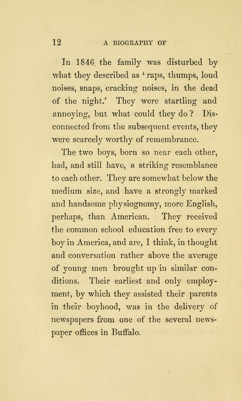 111 1846. the family was disturbed by what they described as ' raps, thumps, loud noises, snaps, cracking noises, in the dead of the night.' They were startling and annoying, but what could they do ? Dis- connected from the subsequent events, they w^ere scarcely worthy of remembrance. The two boys, born so near each other, had, and still have, a striking resemblance to each other. They are somewhat below the medium size, and have a strongly marked and handsome physiognomy, more English, perhaps, than American. They received the common school education free to every boy in America, and are, I think, in thought and conversation rather above the avera2:e of young men brought up in similar con- ditions. Their earliest and only employ- ment, by which they assisted their parents in their boyhood, was in the delivery of newspapers from one of the several news- paper offices in Buffalo.