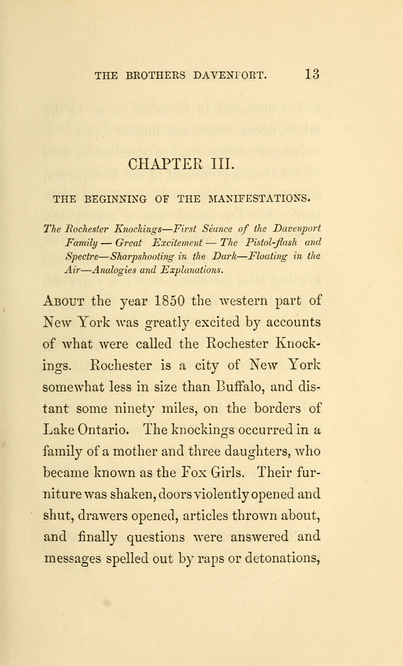 CHAPTER III. THE BEGINNING OF THE MANIFESTATIONS. The .Rochester Knockings—First Seance of the Davenport Family — Great Excitement — The Pistol-Jiash and Spectre—Sharpshooting in the Darh—Floating in the Air—Analogies and Explanations. About the year 1850 the western part of New York was greatly excited by accounts of what were called the Rochester Knock- ino^s. Rochester is a citv of New York somewhat less in size than Buffalo, and dis- tant some ninety miles, on the borders of Lake Ontario. The knockings occurred in a family of a mother and three daughters, who became known as the Fox Girls. Their fur- niture was shaken, doors violently opened and shut, drawers opened, articles thrown about, and finally questions were answered and messages spelled out by raps or detonations,