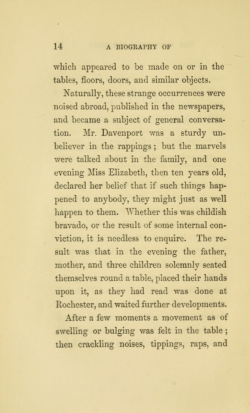 which appeared to be made on or in the tables, floors, doors, and similar objects. Naturally, these strange occurrences were noised abroad, published in the newspapers, and became a subject of general conversa- tion. Mr. Davenport was a sturdy un- believer in the rappings ; but the marvels were talked about in the family, and one evening Miss Elizabeth, then ten years old, declared her belief that if such things hap- pened to anybody, they might just as well happen to them. Whether this was childish bravado, or the result of some internal con- viction, it is needless to enquire. The re- sult was that in the evening the father, mother, and three children solemnly seated themselves round a table, placed their hands upon it, as they had read was done at Rochester, and waited further developments. After a few moments a movement as of swelling or bulging was felt in the table; then crackling noises, tippings, raps, and