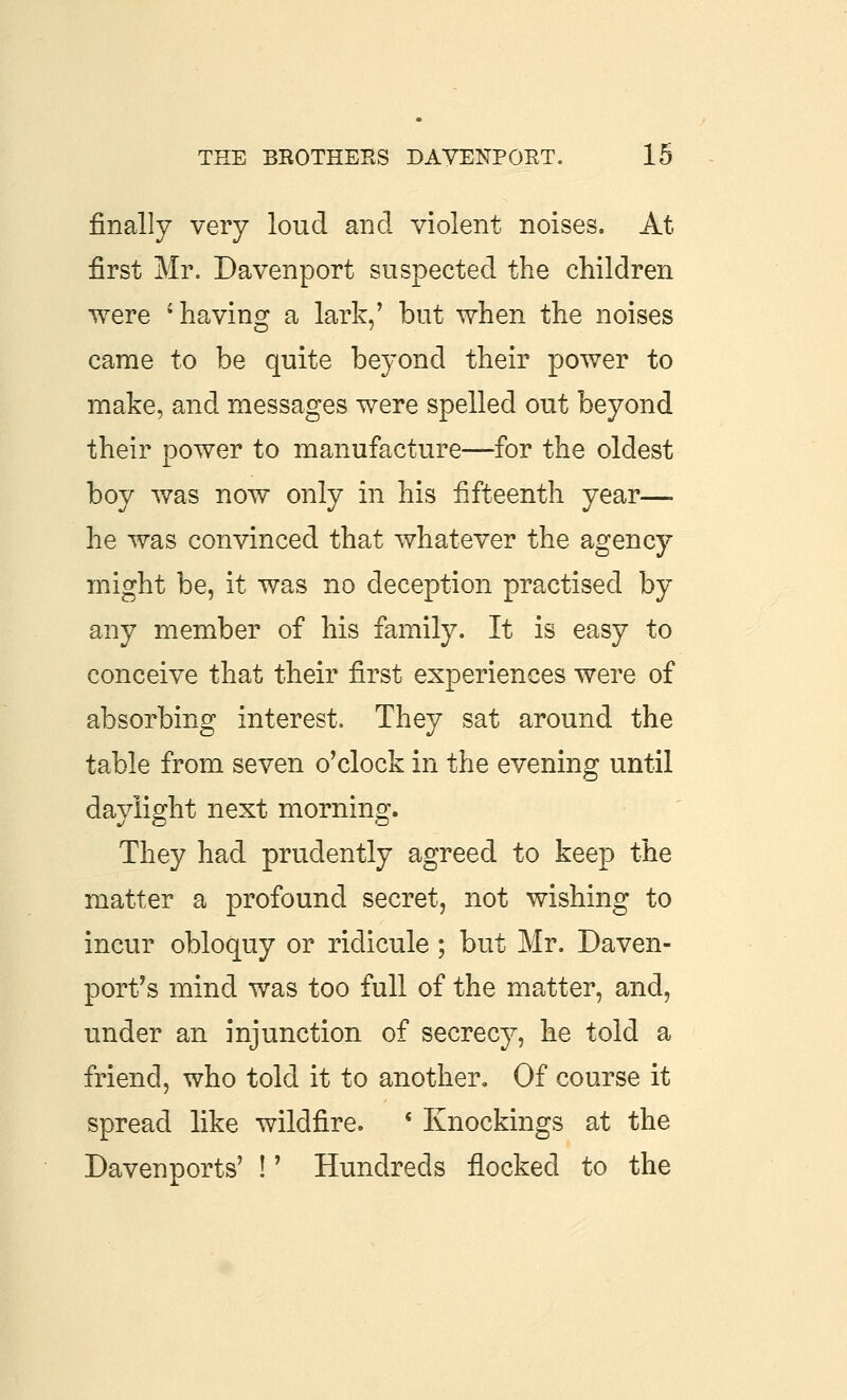 finally very loud and violent noises. At first Mr. Davenport suspected the children were 'having a lark,' but when the noises came to be quite beyond their power to make, and messages were spelled out beyond their power to manufacture—for the oldest boy was now only in his fifteenth year— he was convinced that whatever the agency might be, it was no deception practised by any member of his family. It is easy to conceive that their first experiences were of absorbing interest. They sat around the table from seven o'clock in the evening until daylight next morning. They had prudently agreed to keep the matter a profound secret, not wishing to incur obloquy or ridicule; but Mr. Daven- port's mind was too full of the matter, and, under an injunction of secrecy, he told a friend, who told it to another. Of course it spread like wildfire. * Knockings at the Davenports' !' Hundreds flocked to the