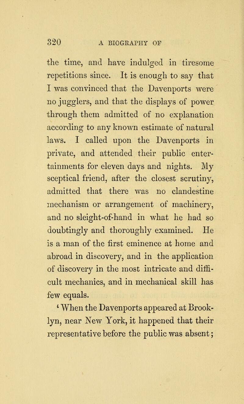 the time, and have indulged in tiresome repetitions since. It is enough to say that I was convinced that the Davenports were no jugglers, and that the displays of power through them admitted of no explanation according to any known estimate of natural laws. I called upon the Davenports in private, and attended their public enter- tainments for eleven days and nights. My sceptical friend, after the closest scrutiny, admitted that there was no clandestine mechanism or arrangement of machinery, and no sleight-of-hand in what he had so doubtingly and thoroughly examined. He is a man of the first eminence at home and abroad in discovery, and in the application of discovery in the most intricate and diffi- cult mechanics, and in mechanical skill has few equals. ' When the Davenports appeared at Brook- lyn, near New York, it happened that their representative before the public was absent;