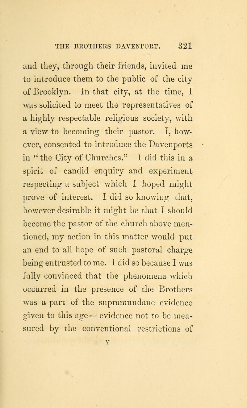 and they, through their friends, invited me to introduce them to the public of the city of Brooklyn. In that city, at the time, I was solicited to meet the representatives of a highly respectable religious society, with a view to becoming their pastor. I, how- ever, consented to introduce the Davenports in the City of Churches. I did this in a spirit of candid enquiry and experiment respecting a subject which I hoped might prove of interest. I did so knowing that, however desirable it might be that I should become the pastor of the church above men- tioned, my action in this matter would put an end to all hope of such pastoral charge being entrusted to me. I did so because I was fully convinced that the phenomena which occurred in the presence of the Brothers was a part of the supramundane evidence given to this age — evidence not to be mea- sured by the conventional restrictions of Y
