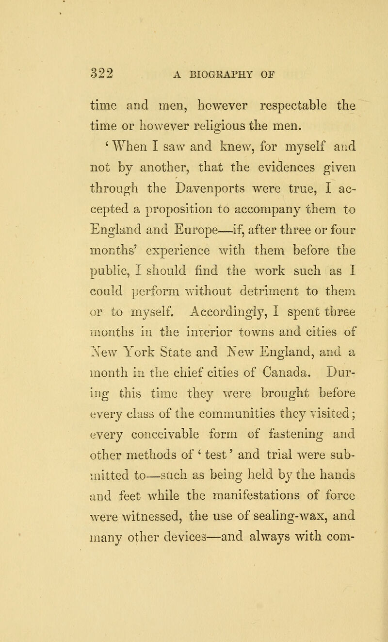 time and men, however respectable the time or however religious the men. ' When I saw and knew, for myself and not by another, that the evidences given through the Davenports were true, I ac- cepted a proposition to accompany them to England and Europe—if, after three or four months' experience with them before the public, I should find the work such as I could perform without detriment to them or to myself. Accordingly, I spent three months in the interior towns and cities of New York State and New England, and a month in the chief cities of Canada. Dur- ing this time they were brought before every class of the communities they visited; every conceivable form of fastening and other methods of ' test' and trial were sub- mitted to—such as being held by the hands and feet while the manifestations of force were witnessed, the use of sealing-wax, and many other devices—and always with com-
