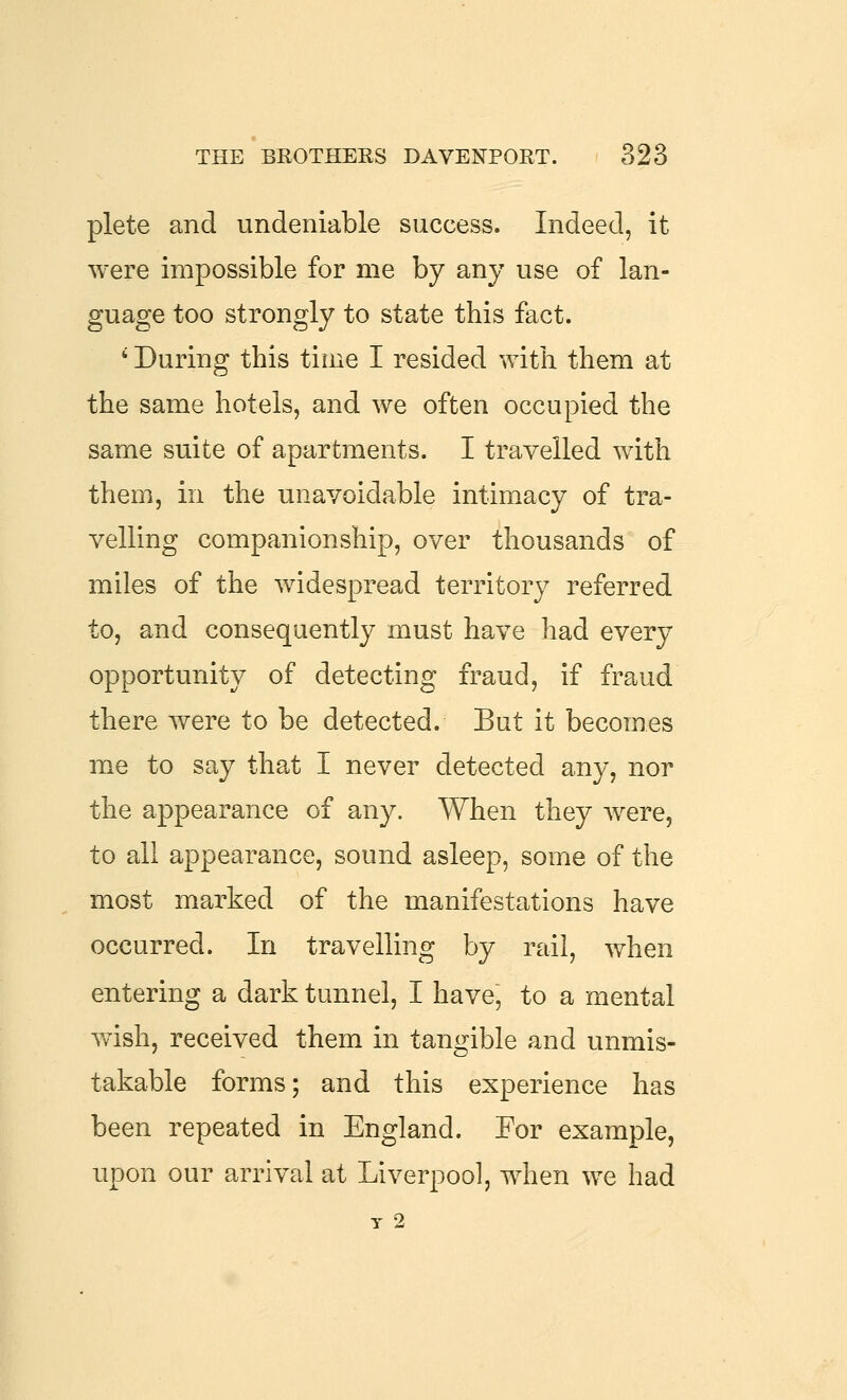plete and undeniable success. Indeed, it were impossible for me by any use of lan- guage too strongly to state this fact. ' During this time I resided with them at the same hotels, and we often occupied the same suite of apartments. I travelled with them, in the unavoidable intimacy of tra- velling companionship, over thousands of miles of the widespread territory referred to, and consequently must have had every opportunity of detecting fraud, if fraud there were to be detected. But it becomes me to say that I never detected any, nor the appearance of any. When they were, to all appearance, sound asleep, some of the most marked of the manifestations have occurred. In travelling by rail, when entering a dark tunnel, I have, to a mental Yvish, received them in tangible and unmis- takable forms; and this experience has been repeated in England. For example, upon our arrival at Liverpool, when we had T 2
