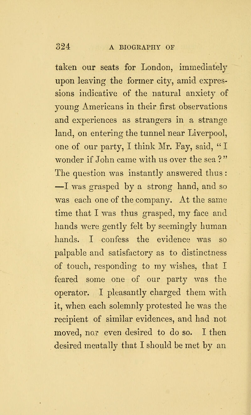 taken our seats for London, immediately upon leaving the former city, amid expres- sions indicative of the natural anxiety of young Americans in their first observations and experiences as strangers in a strange land, on entering the tunnel near Liverpool, one of our party, I think Mr. Fay, said,  I wonder if John came with us over the sea ?  The question was instantly answered thus : ■—I was grasped by a strong hand, and so was each one of the company. At the same time that I was thus grasped, my face and hands were gently felt by seemingly human hands. I confess the evidence was so palpable and satisfactory as to distinctness of touch, responding to my wishes, that I feared some one of our party was the operator. I pleasantly charged them with it, when each solemnly protested he was the recipient of similar evidences, and had not moved, no? even desired to do so. I then desired mentally that I should be met by an