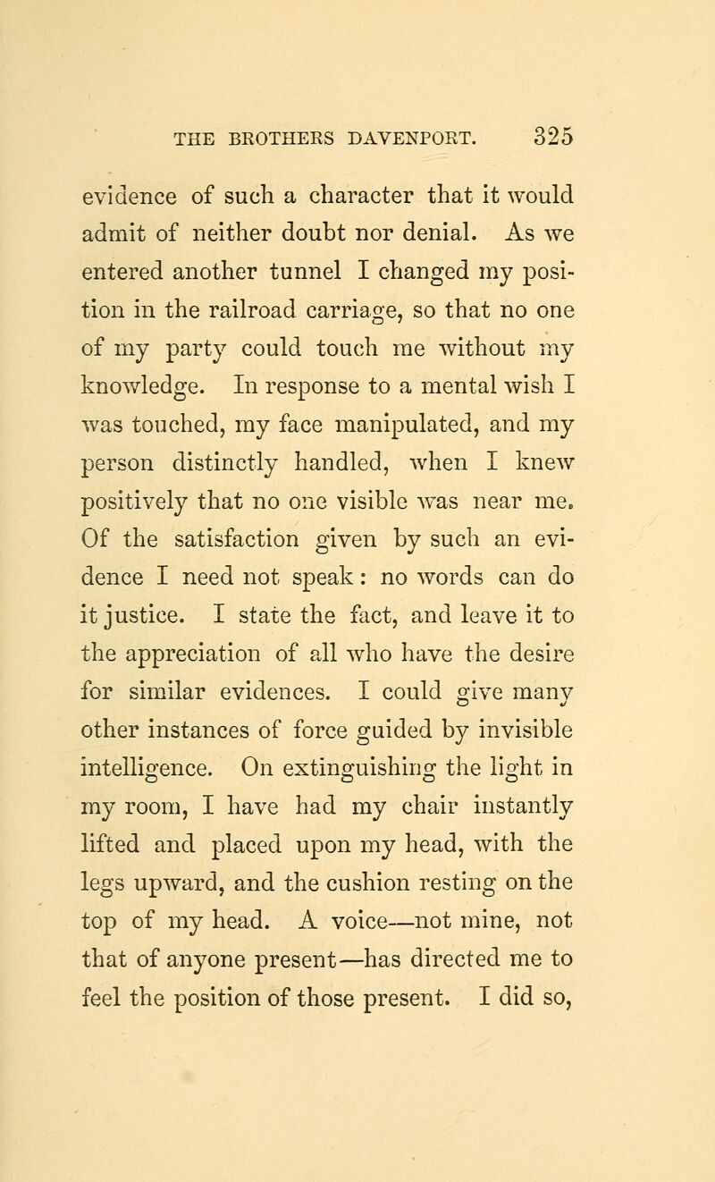 evidence of such a character that it would admit of neither doubt nor denial. As we entered another tunnel I changed my posi- tion in the railroad carriage, so that no one of my party could touch me without my knowledge. In response to a mental wish I was touched, my face manipulated, and my person distinctly handled, when I knew positively that no one visible was near me. Of the satisfaction given by such an evi- dence I need not speak: no words can do it justice. I state the fact, and leave it to the appreciation of all who have the desire for similar evidences. I could o;ive manv other instances of force guided by invisible intelligence. On extinguishing the light in my room, I have had my chair instantly lifted and placed upon my head, with the legs upward, and the cushion resting on the top of my head. A voice—not mine, not that of anyone present—has directed me to feel the position of those present. I did so.
