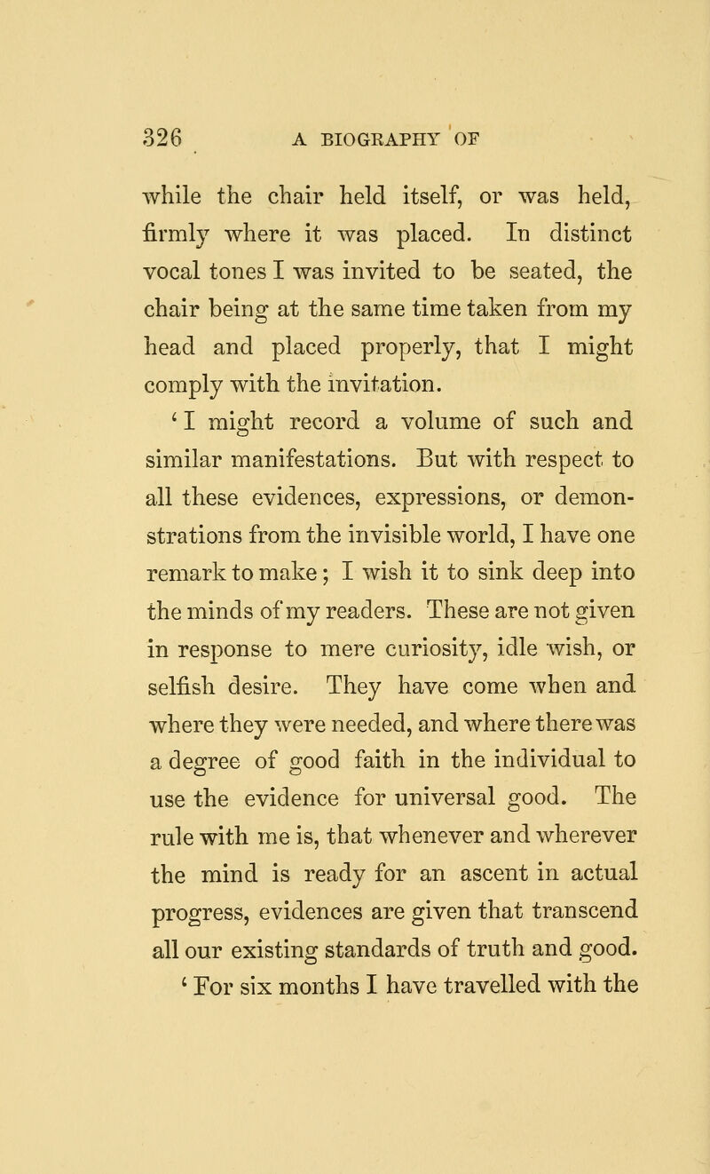 while the chair held itself, or was held, firmly where it was placed. In distinct vocal tones I was invited to be seated, the chair being at the same time taken from my head and placed properly, that I might comply with the invitation. ^ I might record a volume of such and similar manifestations. But with respect to all these evidences, expressions, or demon- strations from the invisible world, I have one remark to make; I wish it to sink deep into the minds of my readers. These are not given in response to mere curiosity, idle wish, or selfish desire. They have come when and where they were needed, and where there was a degree of good faith in the individual to use the evidence for universal good. The rule with me is, that whenever and wherever the mind is ready for an ascent in actual progress, evidences are given that transcend all our existing standards of truth and good. ' For six months I have travelled with the