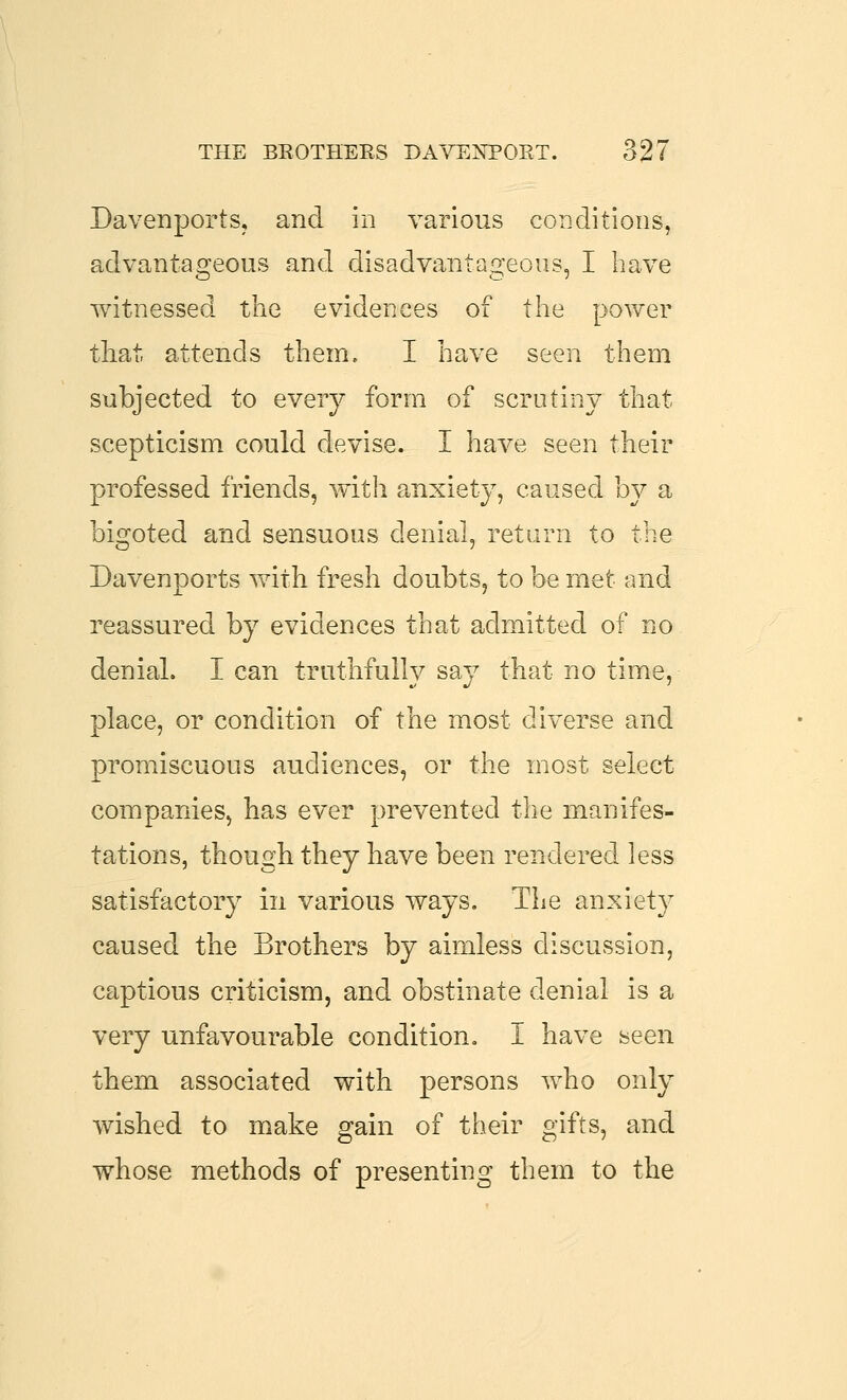 Davenports, and in various conditions, advantasreous and disadvantao-eous, I have witnessed the evidences of the power tliat attends them. I have seen them subjected to every form of scrutiny that scepticism could devise. I have seen their professed friends, with anxiety, caused by a bigoted and sensuous denial, return to the Davenports with fresh doubts, to be met and reassured by evidences that admitted of no denial. I can truthfully say that no time, place, or condition of the most diverse and promiscuous audiences, or the most select companies, bas ever prevented the manifes- tations, though they have been rendered less satisfactory in various ways. Tlie anxiety caused the Brothers by aimless discussion, captious criticism, and obstinate denial is a very unfavourable condition. I have seen them associated with persons who only wished to make gain of their gifts, and whose methods of presenting them to the