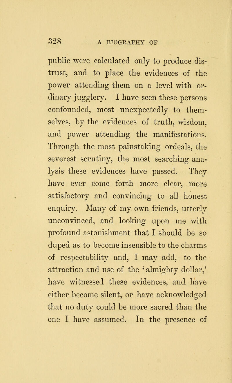 public were calculated only to produce dis- trust, and to place the evidences of the power attending them on a level with or- dinary jugglery. I have seen these persons confounded, most unexpectedly to them- selves, by the evidences of truth, wisdom, and power attending the manifestations. Through the most painstaking ordeals, the severest scrutiny, the most searching ana- lysis these evidences have passed. They have ever come forth more clear, more satisfactory and convincing to all honest enquiry. Many of my own friends, utterly unconvinced, and looking upon me with profound astonishment that I should be so duped as to become insensible to the charms of respectability and, I may add, to the attraction and use of the ' almighty dollar,' have witnessed these evidences, and have either become silent, or have acknowledged that no dutv could be more sacred than the one I have assumed. In the presence of