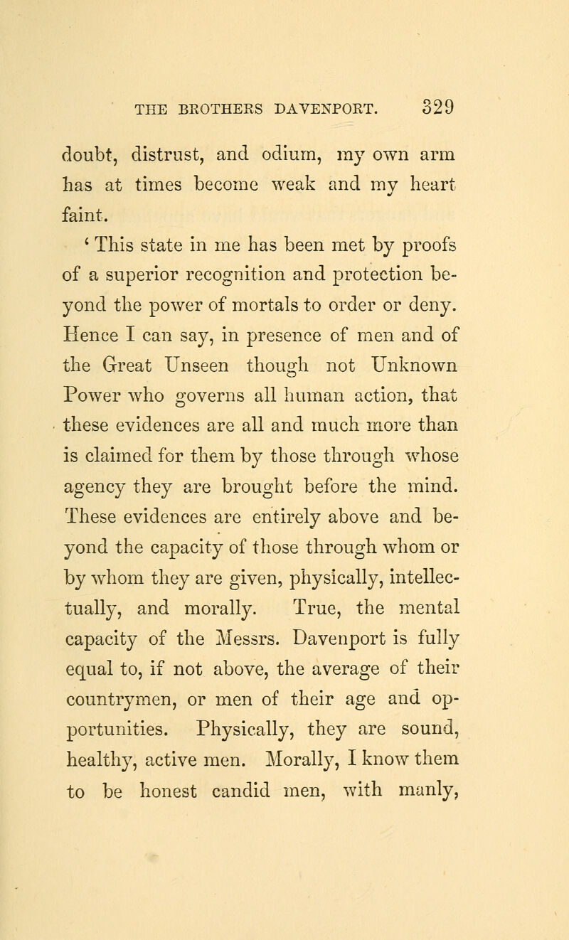 doubt, distrust, and odium, my own arm has at times become weak and mv heart faint. ' This state in me has been met by proofs of a superior recognition and protection be- yond the power of mortals to order or deny. Hence I can say, in presence of men and of the Great Unseen though not Unknown Power who governs all human action, that these evidences are all and much more than is claimed for them by those through whose agency they are brought before the mind. These evidences are entirely above and be- yond the capacity of those through whom or by whom they are given, physically, intellec- tually, and morally. True, the mental capacity of the Messrs. Davenport is fully equal to, if not above, the average of their countrymen, or men of their age and op- portunities. Physically, they are sound, healthy, active men. Morally, I know them to be honest candid men, with manly.
