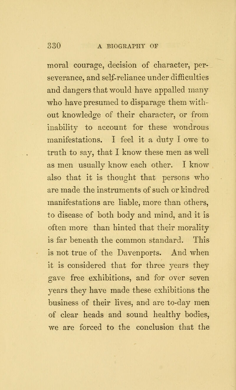 moral courage, decision of character, per- severance, and self-reliance U7:ider difficulties and dangers that would have appalled many who have presumed to disparage them with- out knowledge of their character, or from inability to account for these wondrous manifestations. I feel it a duty I owe to truth to say, that I know these men as well as men usually know each other. I know also that it is thought that persons who are made the instruments of such or kindred manifestations are liable, more than others, to disease of both body and mind, and it is often more than hinted that their morality is far beneath the common standard. This is not true of the Davenports. And when it is considered that for three years they gave free exhibitions, and for over seven years they have made these exhibitions the business of their lives, and are to-day men of clear heads and sound healthy bodies, we are forced to the conclusion that the