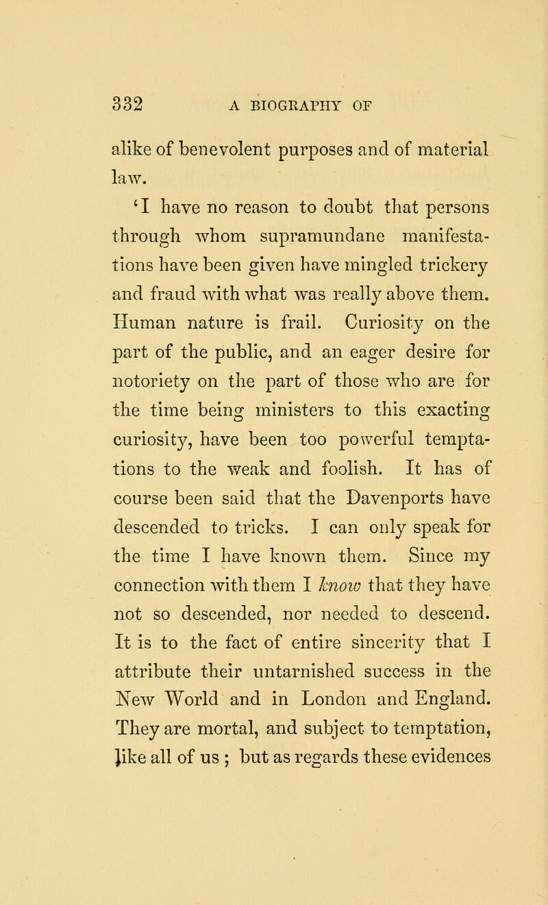 alike of benevolent purposes and of raateriaL law. 'I have no reason to doubt that persons through whom supramundane manifesta- tions have been given have mingled trickery and fraud with what was really above them. Human nature is frail. Curiosity on the part of the public, and an eager desire for notoriety on the part of those who are for the time being ministers to this exacting curiosity, have been too powerful tempta- tions to the weak and foolish. It has of course been said that the Davenports have descended to tricks. I can only speak for the time I have known them. Since my connection with them I hnow that they have not so descended, nor needed to descend. It is to the fact of entire sincerity that I attribute their untarnished success in the New World and in London and England. They are mortal, and subject to temptation, like all of us ; but as regards these evidences