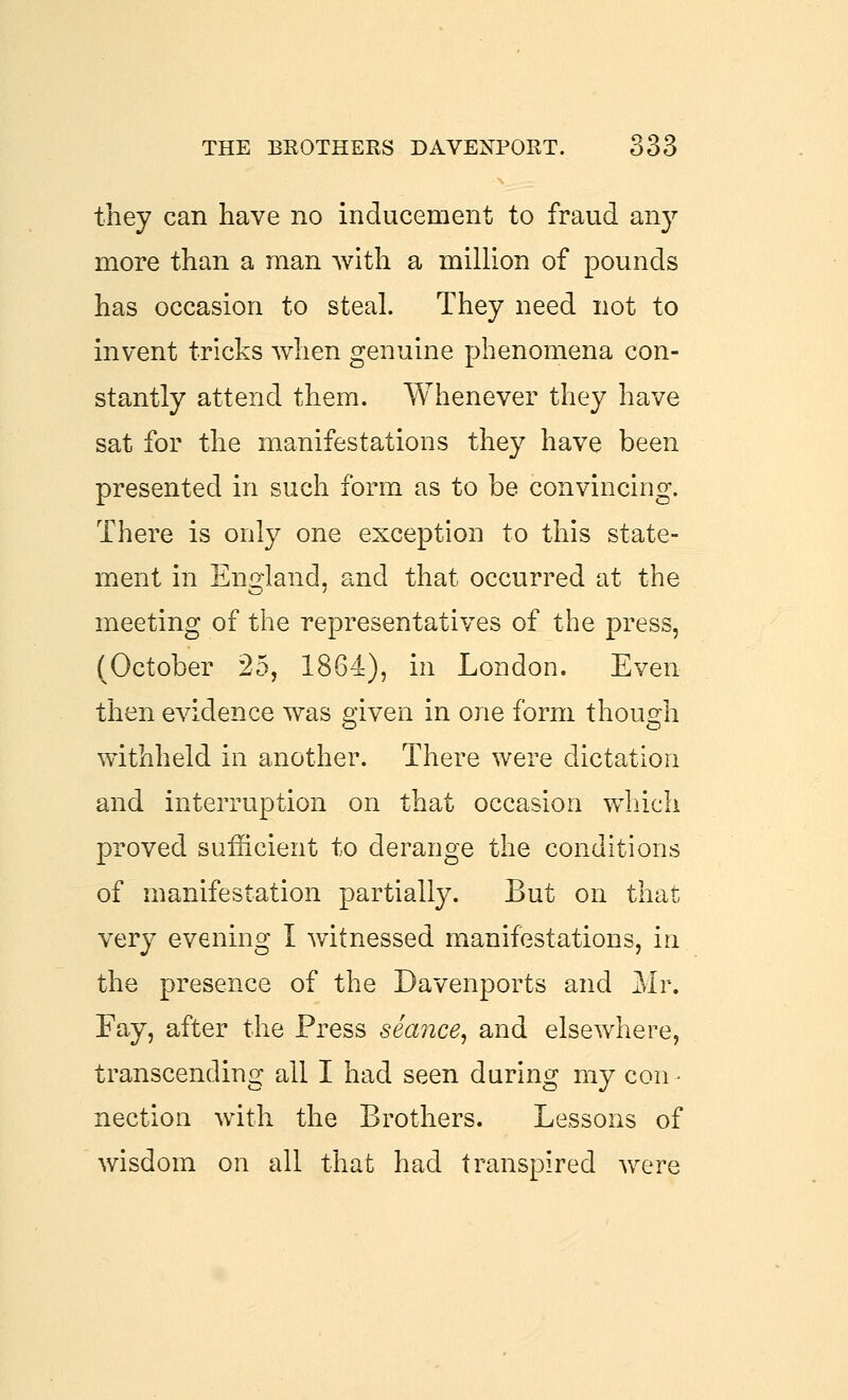 they can have no inducement to fraud any more than a man with a million of pounds has occasion to steal. They need not to invent tricks when genuine phenomena con- stantly attend them. Whenever they have sat for the manifestations they have been presented in such form as to be convincing. There is only one exception to this state- ment in England, and that occurred at the meeting of the representatives of the press, (October 25, 1864), in London. Even then evidence was given in one form though withheld in another. There were dictation and interruption on that occasion which proved sufficient to derange the conditions of manifestation partially. But on that very evening I witnessed manifestations, in the presence of the Davenports and Mr. Fay, after the Press seance^ and elsewhere, transcending all I had seen during my con - nection with the Brothers. Lessons of wisdom on all that had transpired were