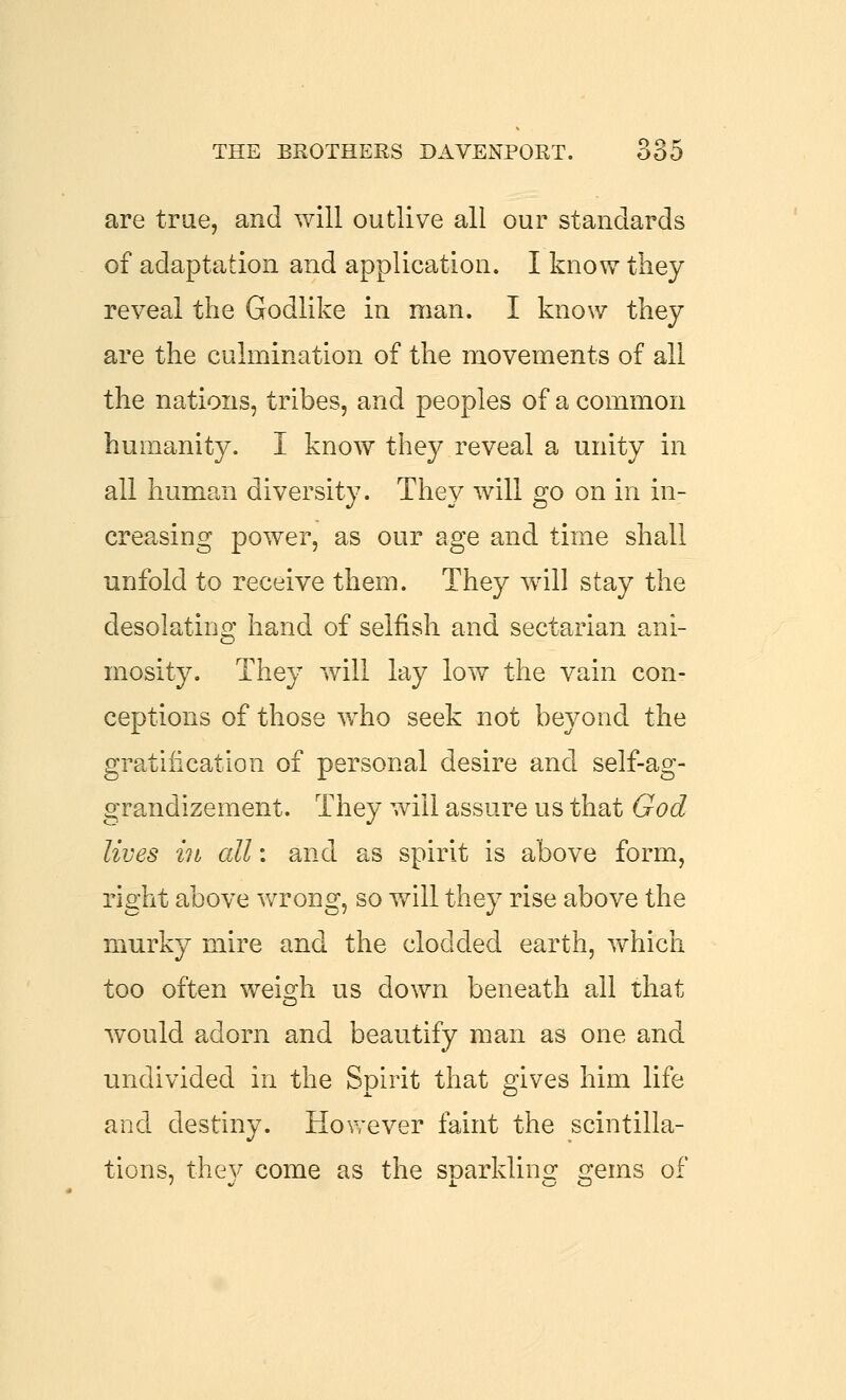 are true, and will outlive all our standards of adaptation and application. I know they reveal the Godlike in man. I know they are the culmination of the movements of all the nations, tribes, and peoples of a common humanity. I know they reveal a unity in all human diversity. They will go on in in- creasing power, as our age and time shall unfold to receive them. They wall stay the desolating hand of selfish and sectarian ani- mosity. They will lay low the vain con- ceptions of those who seek not beyond the gratification of personal desire and self-ag- grandizement. They will assure us that God lives in all: and as spirit is above form, right above VvTong, so will they rise above the murky mire and the clodded earth, y^hich too often weio;!! us down beneath all that would adorn and beautify man as one and undivided in the Spirit that gives him life and destiny. However faint the scintilla- tions, thev come as the soarklinof o-ems of