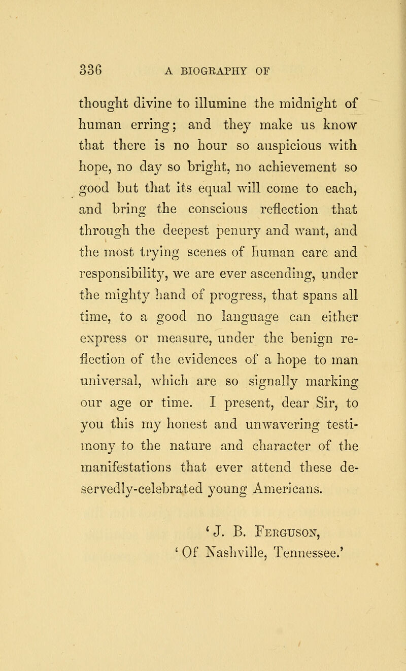 thouo^lit divine to illumine the midnioflit of human erring; and they make us know that there is no hour so auspicious with hope, no day so bright, no achievement so good but that its equal will come to each, and bring the conscious reflection that through the deepest penury and want, and the most trying scenes of human care and responsibility, we are ever ascending, under the mighty hand of progress, that spans all time, to a good no language can either express or measure, under the benign re- jection of the evidences of a hope to man universal, which are so signally marking our age or time. I present, dear Sir, to you this my honest and unwavering testi- mony to the nature and character of the manifestations that ever attend these de- servedly-celebrated young Americans. ' J. B. Ferguson, ' Of Nashville, Tennessee.*
