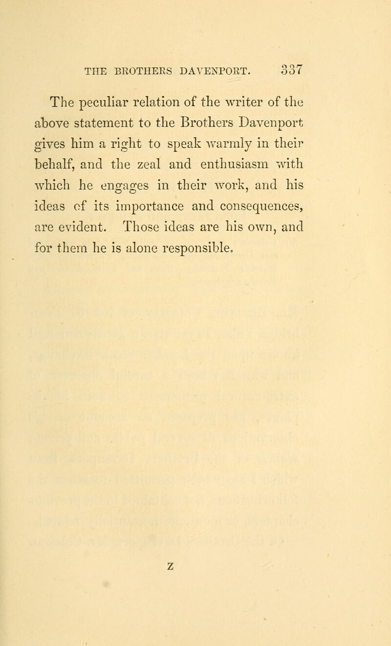 The peculiar relation of the writer of the above statement to the Brothers Davenport gives him a right to speak warmly in their behalf, and the zeal and enthusiasm with which he enD:a2:es in their work, and his ideas of its importance and consequences, are evident. Those ideas are his own, and for them he is alone responsible.
