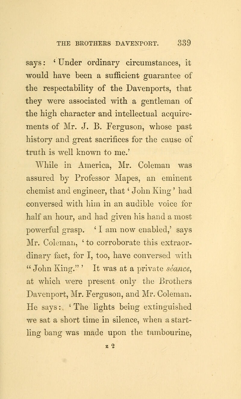 says: * Under ordinary circumstances, it would have been a sufficient guarantee of the respectability of the Davenports, that they were associated with a gentleman of the high character and intellectual acquire- ments of Mr. J. B. Ferguson, whose past history and great sacrifices for the cause of truth is well known to me.' While in America, Mr. Coleman was assured by Professor Mapes, an eminent chemist and engineer, that' John King' had conversed with him in an audible voice for half an hour, and had given his hand a most powerful grasp. ' I am now enabled,' says Mr. Coleman, ' to corroborate this extraor- dinary fact, for I, too, have conversed vv^ith  John King. ' It was at a private seance^ at which were present only the Brothers Davenport, Mr. Ferguson, and Mr. Coleman. He says:. 'The lights being extinguished we sat a short time in silence, when a start- ling bang was made upon the tambourine, 5C 2