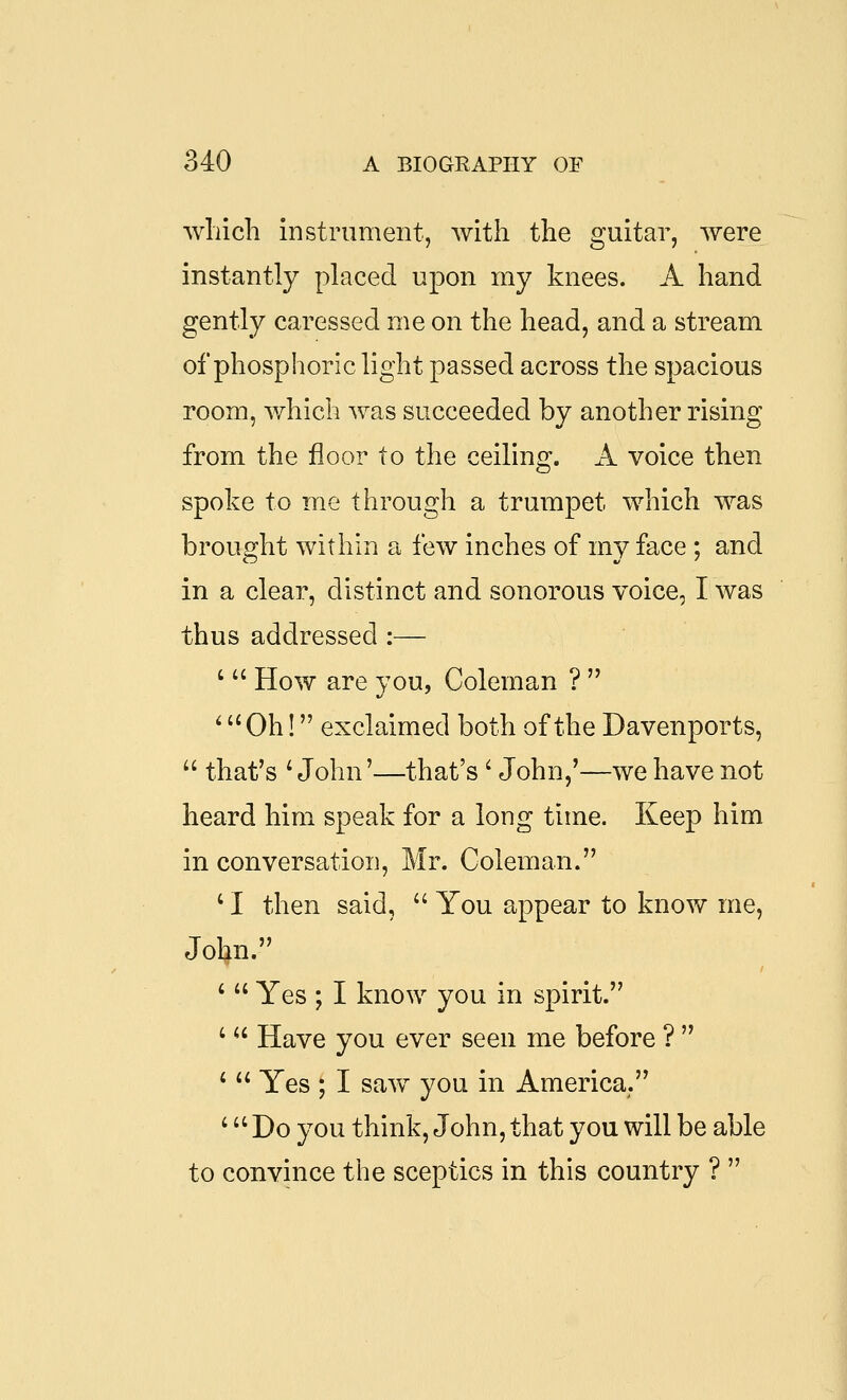 winch instrument, with the guitar, were instantly placed upon my knees. A hand gently caressed me on the head, and a stream of phosphoric light passed across the spacious room, which was succeeded by another rising from the floor to the ceiling, A voice then spoke to me through a trumpet which was brought within a few inches of my face ; and in a clear, distinct and sonorous voice, I was thus addressed :— '  How are you, Coleman ?  ^ Oh! exclaimed both of the Davenports,  that's ^ John'—that's' John,'—we have not heard him speak for a long time. Keep him in conversation, Mr. Coleman. ' I then said,  You appear to know me, John. '  Yes ; I know you in spirit. '  Have you ever seen me before ?  '  Yes ; I saw you in America. ' Do you think, John, that you will be able to convince the sceptics in this country ? 