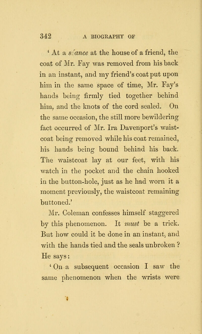 ' At a siance at the house of a friend, the coat of Mr. Fay was removed from his back in an instant, and my friend's coat put upon him in the same space of time, Mr. Fay's hands being firmly tied together behind him, and the knots of the cord sealed. On the same occasion, the still more bewildering fact occurred of Mr. Ira Davenport's waist- coat being removed while his coat remained, his hands being bound behind his back. The waistcoat lay at our feet, with his watch in the pocket and the chain hooked in the button-hole, just as he had worn it a moment previously, the waistcoat remaining buttoned.' Mr. Coleman confesses himself staggered by this phenomenon. It must be a trick. But how could it be done in an instant, and with the hands tied and the seals unbroken ? He says: ' On a subsequent occasion I saw the same phenomenon when the wrists were