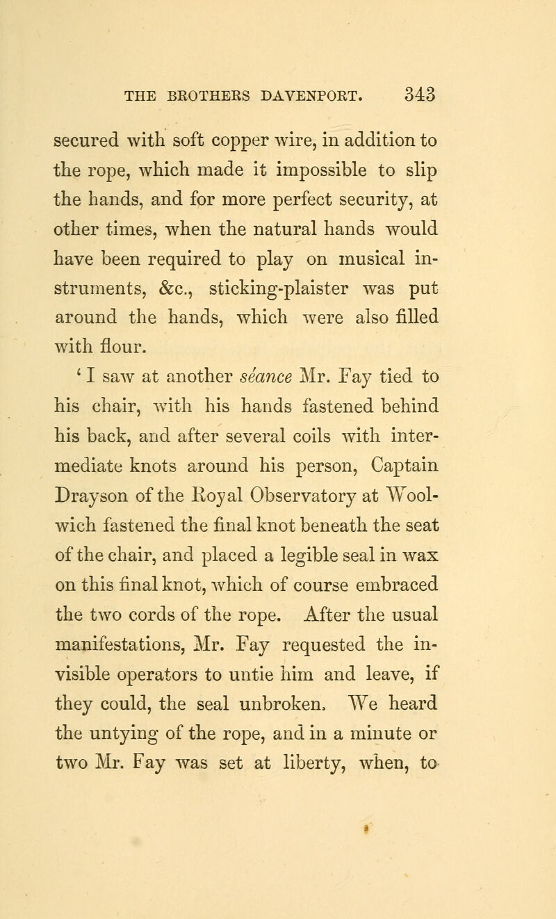secured with soft copper wire, in addition to the rope, which made it impossible to slip the hands, and for more perfect security, at other times, when the natural hands would have been required to play on musical in- struments, &c., sticking-plaister was put around the hands, which were also filled with flour. ^ I saw at another seance Mr. Fay tied to his chair, with his hands fastened behind his back, and after several coils with inter- mediate knots around his person. Captain Drayson of the Royal Observatory at Wool- wich fastened the final knot beneath the seat of the chair, and placed a legible seal in wax on this final knot, which of course embraced the two cords of the rope. After the usual manifestations, Mr. Fay requested the in- visible operators to untie him and leave, if they could, the seal unbroken. We heard the untying of the rope, and in a minute or two Mr. Fay was set at liberty, when, to