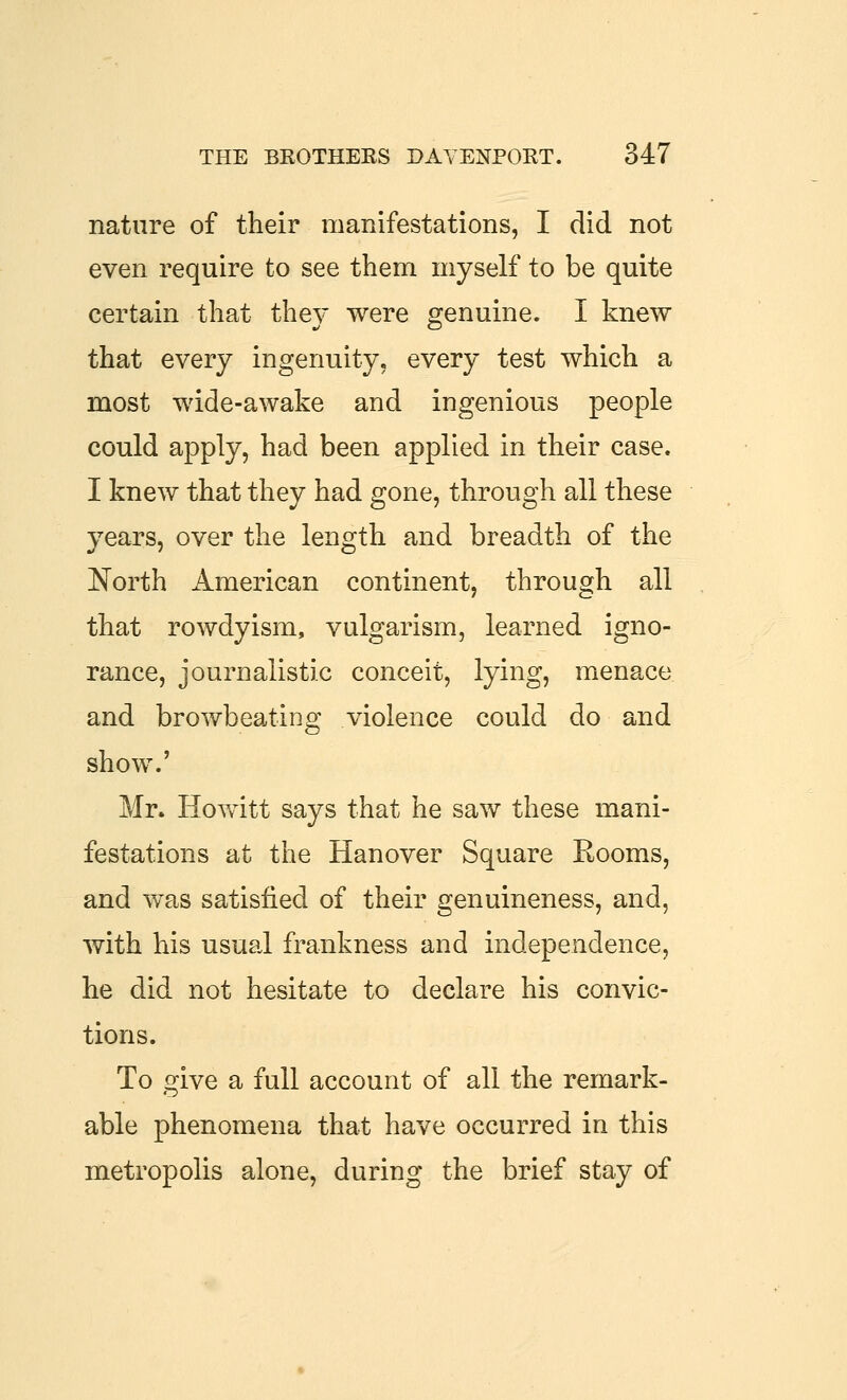 nature of their manifestations, I did not even require to see them myself to be quite certain that thev were o^enuine. I knew that every ingenuity, every test which a most wide-awake and ingenious people could apply, had been applied in their case. I knew that they had gone, through all these years, over the length and breadth of the North American continent, through all that rowdyism, vulgarism, learned igno- rance, journalistic conceit, lying, menace and browbeating violence could do and show.' Mr. Howitt says that he saw these mani- festations at the Hanover Square Rooms, and was satisfied of their genuineness, and, with his usual frankness and independence, he did not hesitate to declare his convic- tions. To give a full account of all the remark- able phenomena that have occurred in this metropolis alone, during the brief stay of