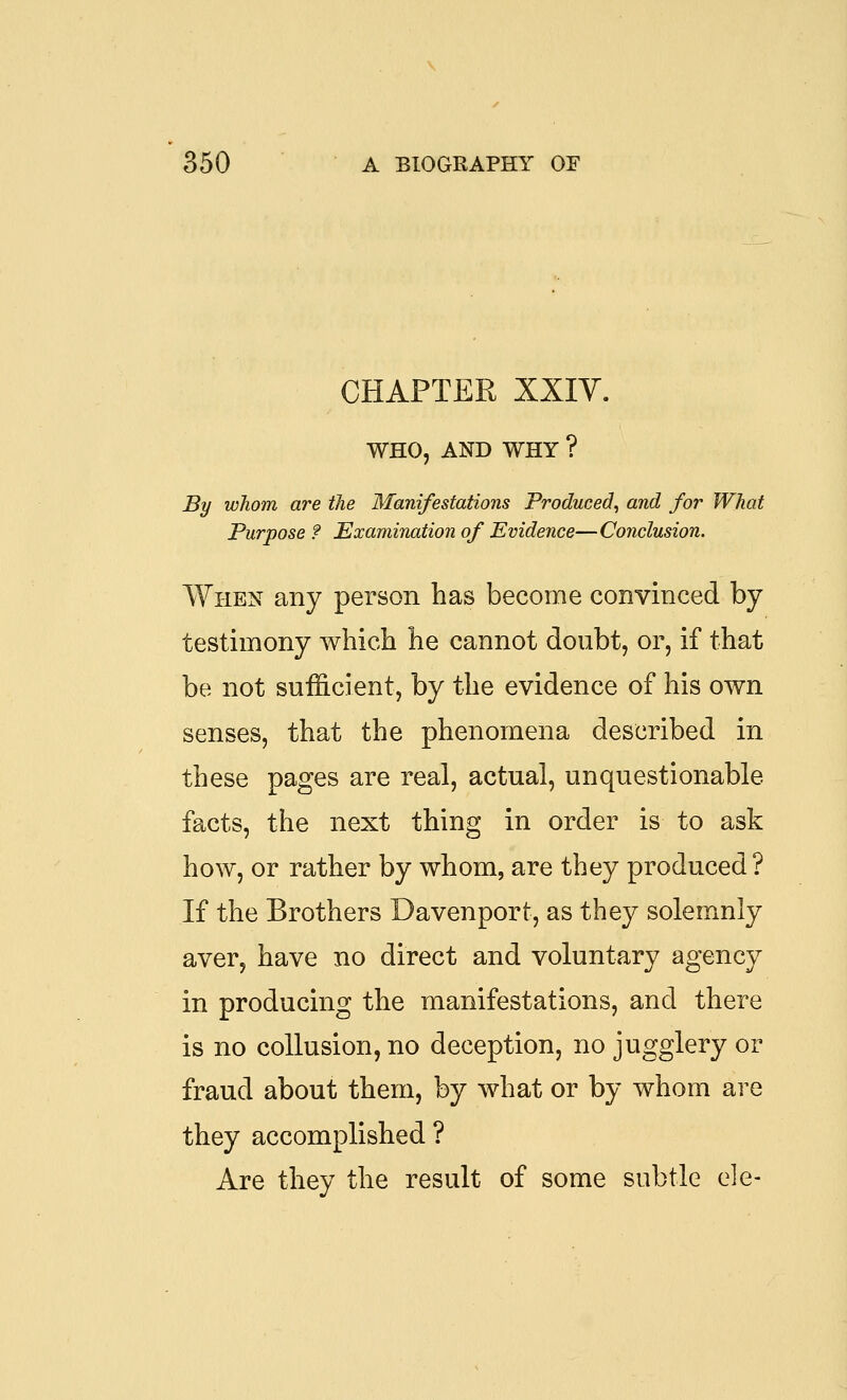 CHAPTER XXIY. WHO, AND WHY ? By whom are the Manifestations Produced^ and for What Purpose ? Examination of Evidence—Conclusion. When any person has become convinced by testimony which he cannot doubt, or, if that be not sufficient, by the evidence of his own senses, that the phenomena described in these pages are real, actual, unquestionable facts, the next thing in order is to ask how, or rather by whom, are they produced? If the Brothers Davenport, as they solemnly aver, have no direct and voluntary agency in producing the manifestations, and there is no collusion, no deception, no jugglery or fraud about them, by what or by whom are they accomplished ? Are they the result of some subtle ele-