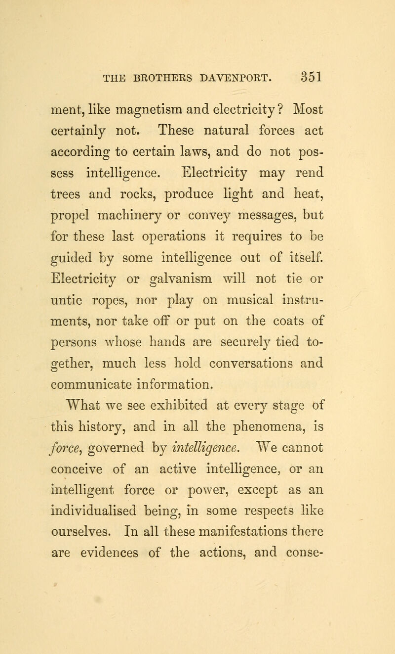 ment, like magnetism and electricity ? Most certainly not. These natural forces act according to certain laws, and do not pos- sess intelligence. Electricity may rend trees and rocks, produce light and heat, propel machinery or convey messages, but for these last operations it requires to be guided by some intelligence out of itself. Electricity or galvanism will not tie or untie ropes, nor play on musical instru- ments, nor take off or put on the coats of persons whose hands are securely tied to- o^ether, much less hold conversations and communicate information. What we see exhibited at every stage of this history, and in all the phenomena, is force^ governed by intelligence. We cannot conceive of an active intelligence, or an intelligent force or power, except as an individualised being, in some respects like ourselves. In all these manifestations there are evidences of the actions, and conse-