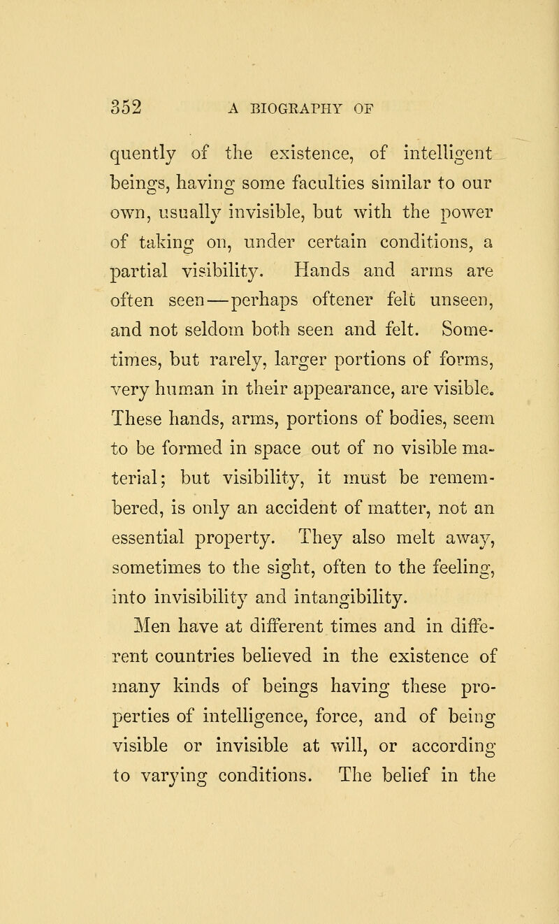 quently of the existence, of intelligent beings, having some faculties similar to our own, usually invisible, but with the power of taking on, under certain conditions, a partial visibility. Hands and arras are often seen—perhaps oftener felt unseen, and not seldom both seen and felt. Some- times, but rarely, larger portions of forms, very human in their appearance, are visible. These hands, arms, portions of bodies, seem to be formed in space out of no visible ma- terial; but visibility, it must be remem- bered, is only an accident of matter, not an essential property. They also melt away, sometimes to the sight, often to the feeling, into invisibility and intangibility. Men have at different times and in diffe- rent countries believed in the existence of many kinds of beings having these pro- perties of intelligence, force, and of being visible or invisible at will, or according to varying conditions. The belief in the