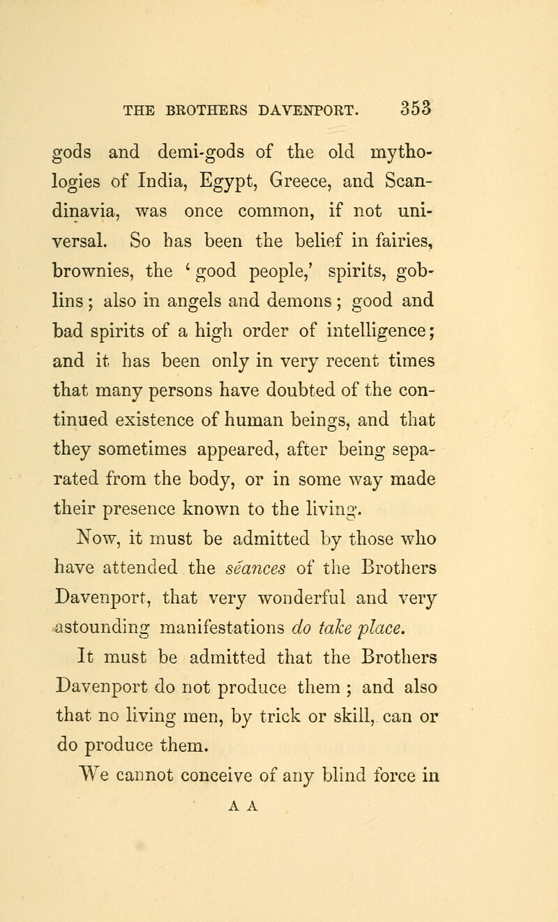 gods and demi-gods of the old mytho- logies of India, Egypt, Greece, and Scan- dinavia, was once common, if not uni- versal. So has been the belief in fairies, brownies, the ' good people,' spirits, gob- lins ; also in angels and demons ; good and bad spirits of a high order of intelligence; and it has been only in very recent times that many persons have doubted of the con- tinued existence of human beings, and that they sometimes appeared, after being sepa- rated from the body, or in some way made their presence known to the living. Now, it must be admitted by those who have attended the seances of the Brothers Davenport, that very wonderful and very astounding manifestations do take place. It must be admitted that the Brothers Davenport do not produce them ; and also that no living men, by trick or skill,, can or do produce them. We cannot conceive of any blind force in A A