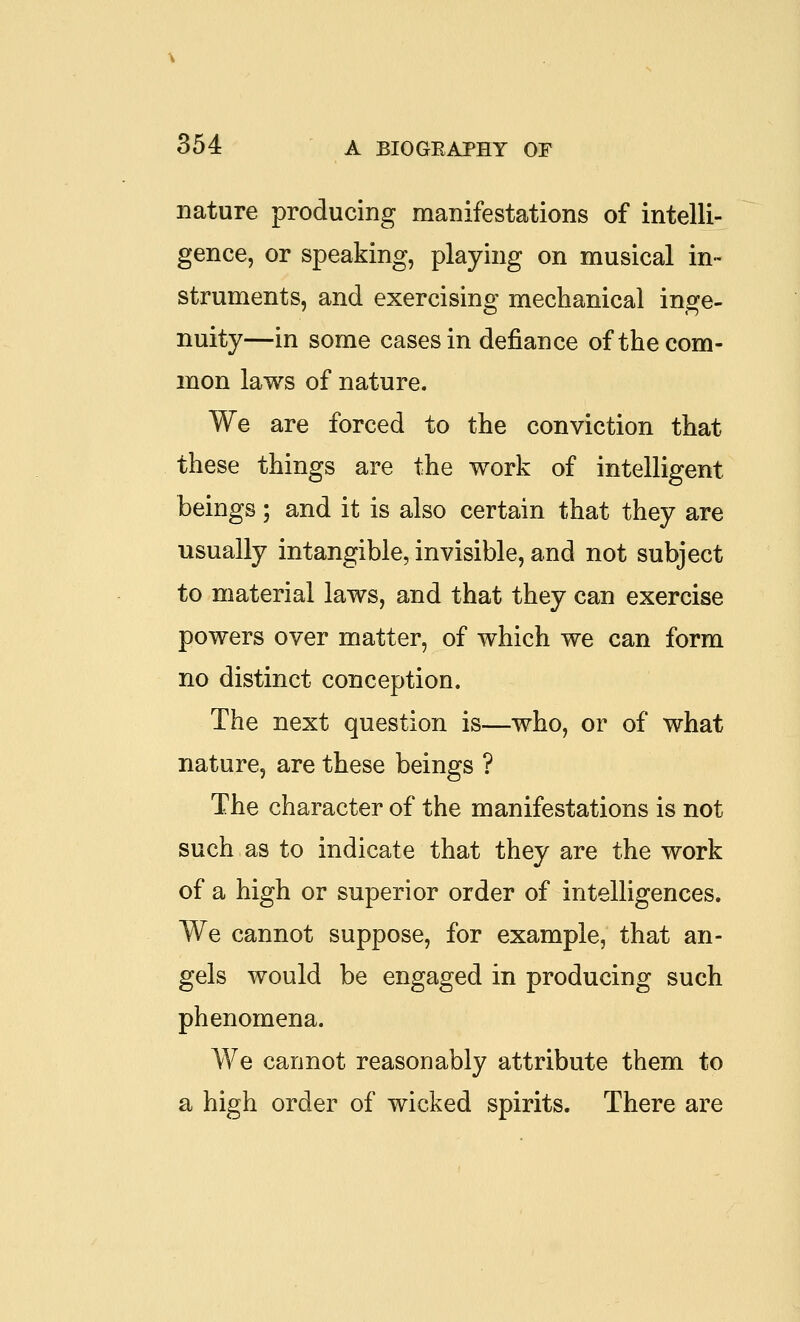 nature producing manifestations of intelli- gence, or speaking, playing on musical in- struments, and exercising mechanical inge- nuity—in some cases in defiance of the com- mon laws of nature. We are forced to the conviction that these things are the work of intelligent beings; and it is also certain that they are usually intangible, invisible, and not subject to material laws, and that they can exercise powers over matter, of which we can form no distinct conception. The next question is—who, or of what nature, are these beings ? The character of the manifestations is not such as to indicate that they are the work of a high or superior order of intelligences. We cannot suppose, for example, that an- gels would be engaged in producing such phenomena. We cannot reasonably attribute them to a high order of wicked spirits. There are
